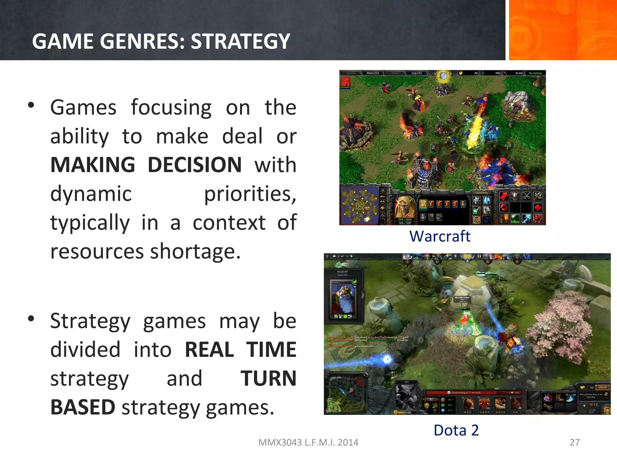 GAME GENRES: STRATEGY
• Games focusing on the
ability to make deal or
MAKING DECISION with
dynamic
priorities,
typically in a context of
resources shortage.
• Strategy games may be
divided into REAL TIME
strategy
and
TURN
BASED strategy games.
MMX3043 L.F.M.I. 2014

Warcraft

Dota 2

27

 