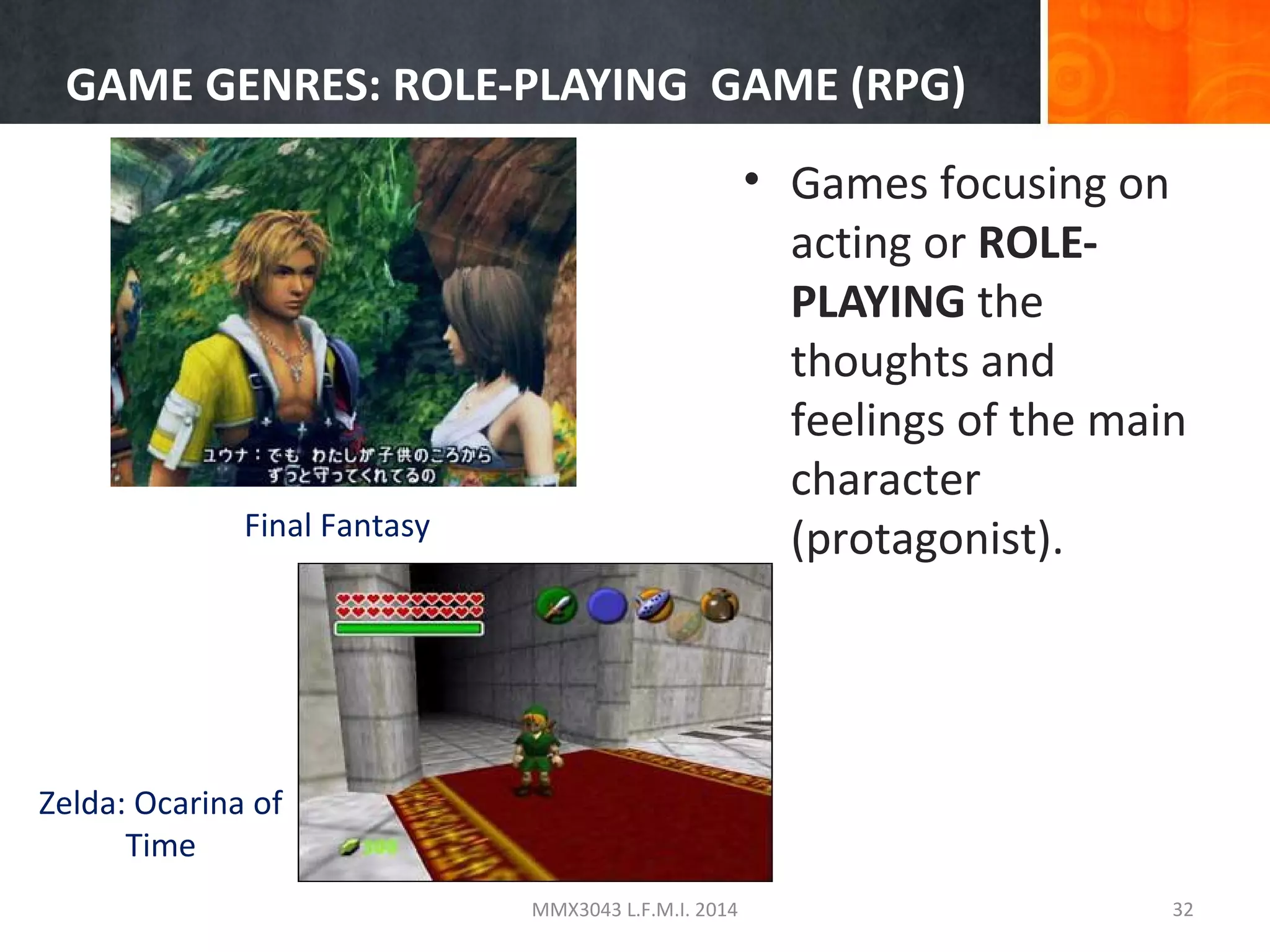 GAME GENRES: ROLE-PLAYING GAME (RPG)
• Games focusing on
acting or ROLEPLAYING the
thoughts and
feelings of the main
character
(protagonist).

Final Fantasy

Zelda: Ocarina of
Time
MMX3043 L.F.M.I. 2014

32

 
