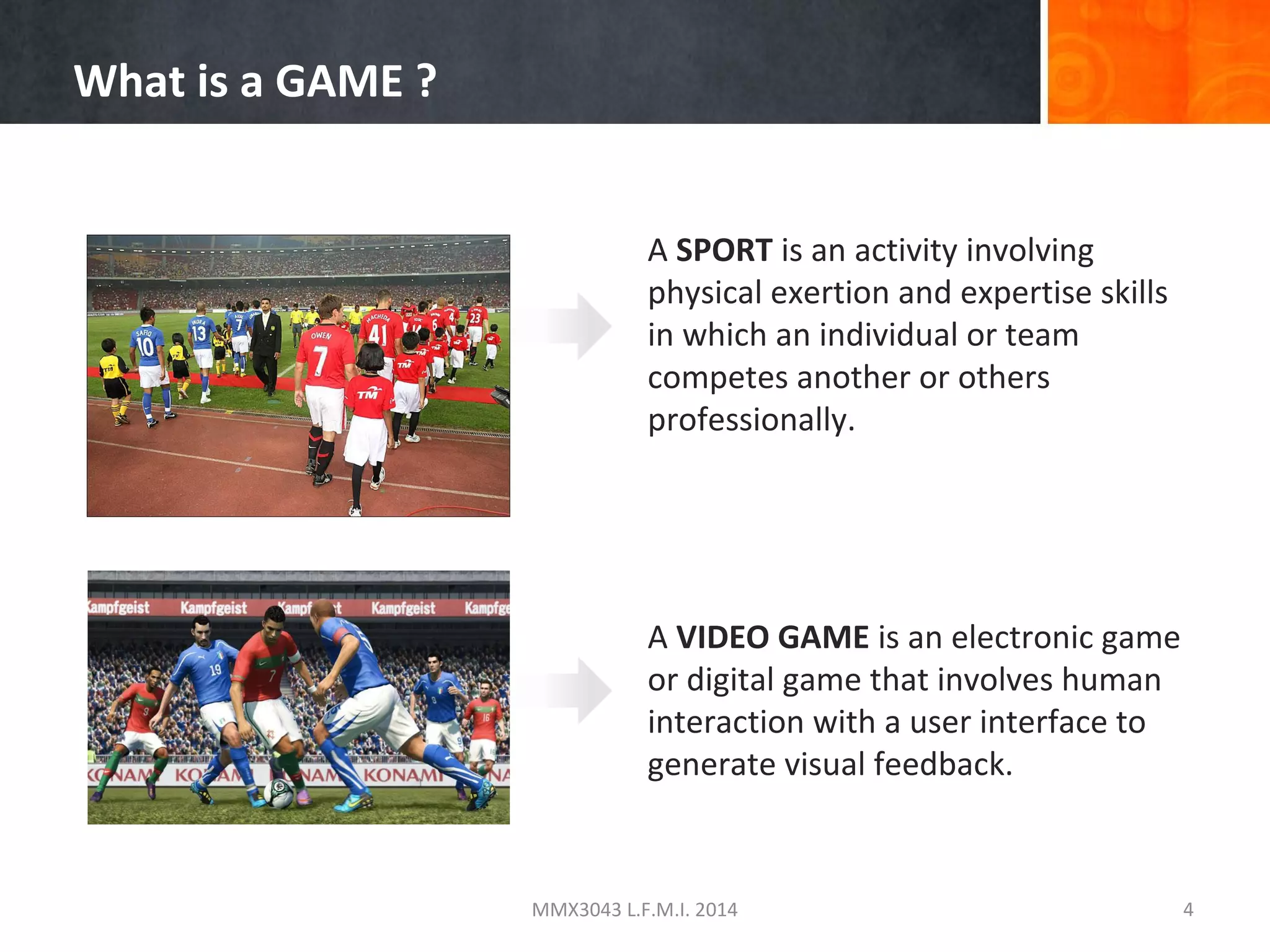 What is a GAME ?
A SPORT is an activity involving
physical exertion and expertise skills
in which an individual or team
competes another or others
professionally.

A VIDEO GAME is an electronic game
or digital game that involves human
interaction with a user interface to
generate visual feedback.

MMX3043 L.F.M.I. 2014

4

 