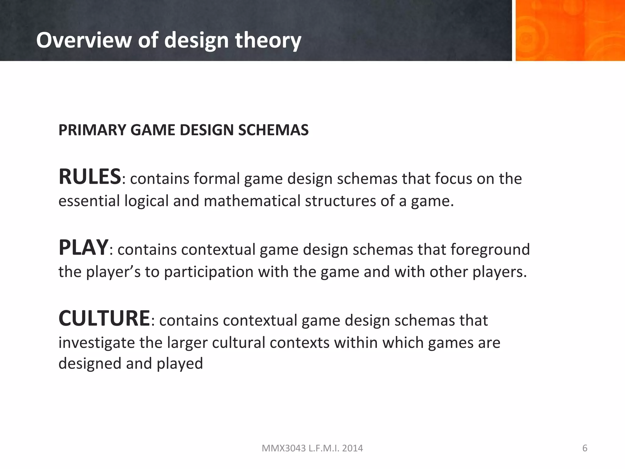 Overview of design theory

PRIMARY GAME DESIGN SCHEMAS

RULES: contains formal game design schemas that focus on the
essential logical and mathematical structures of a game.

PLAY: contains contextual game design schemas that foreground
the player’s to participation with the game and with other players.

CULTURE: contains contextual game design schemas that

investigate the larger cultural contexts within which games are
designed and played

MMX3043 L.F.M.I. 2014

6

 