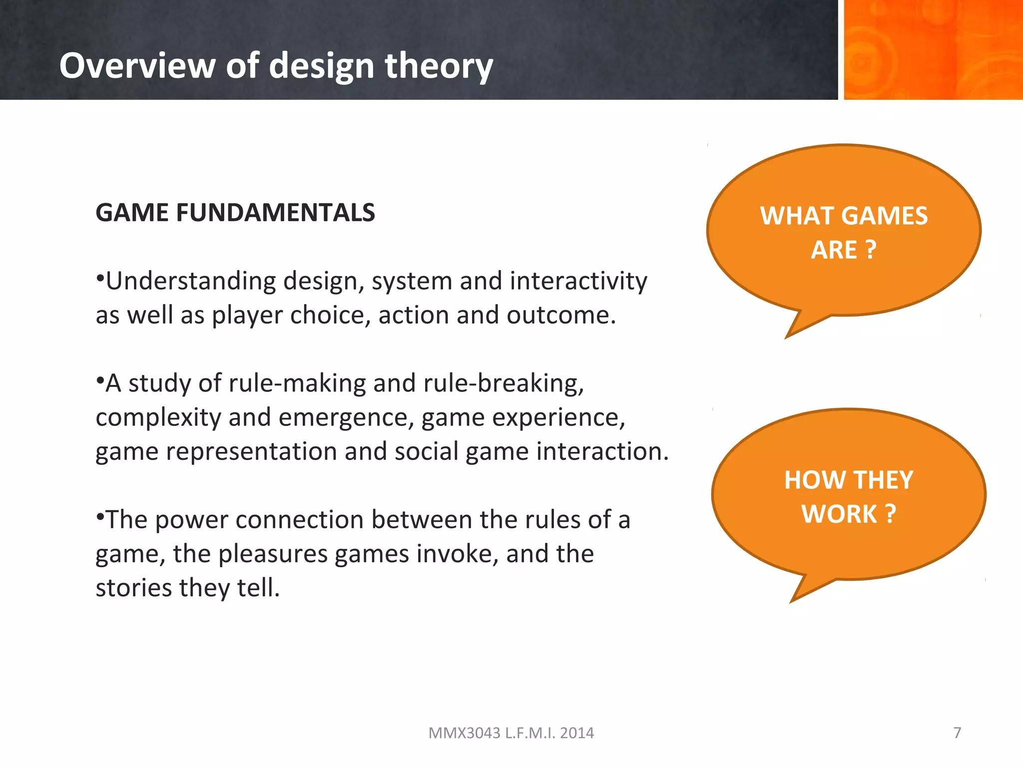 Overview of design theory

GAME FUNDAMENTALS
•Understanding design, system and interactivity
as well as player choice, action and outcome.
•A study of rule-making and rule-breaking,
complexity and emergence, game experience,
game representation and social game interaction.
•The power connection between the rules of a
game, the pleasures games invoke, and the
stories they tell.

MMX3043 L.F.M.I. 2014

WHAT GAMES
ARE ?

HOW THEY
WORK ?

7

 