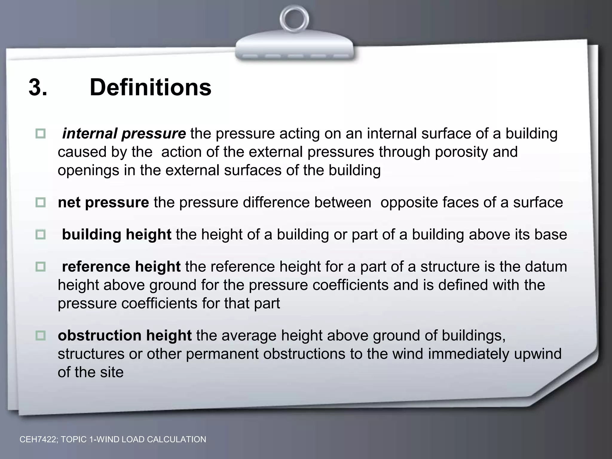 3. Definitions
 internal pressure the pressure acting on an internal surface of a building
caused by the action of the external pressures through porosity and
openings in the external surfaces of the building
 net pressure the pressure difference between opposite faces of a surface
 building height the height of a building or part of a building above its base
 reference height the reference height for a part of a structure is the datum
height above ground for the pressure coefficients and is defined with the
pressure coefficients for that part
 obstruction height the average height above ground of buildings,
structures or other permanent obstructions to the wind immediately upwind
of the site
CEH7422; TOPIC 1-WIND LOAD CALCULATION
 