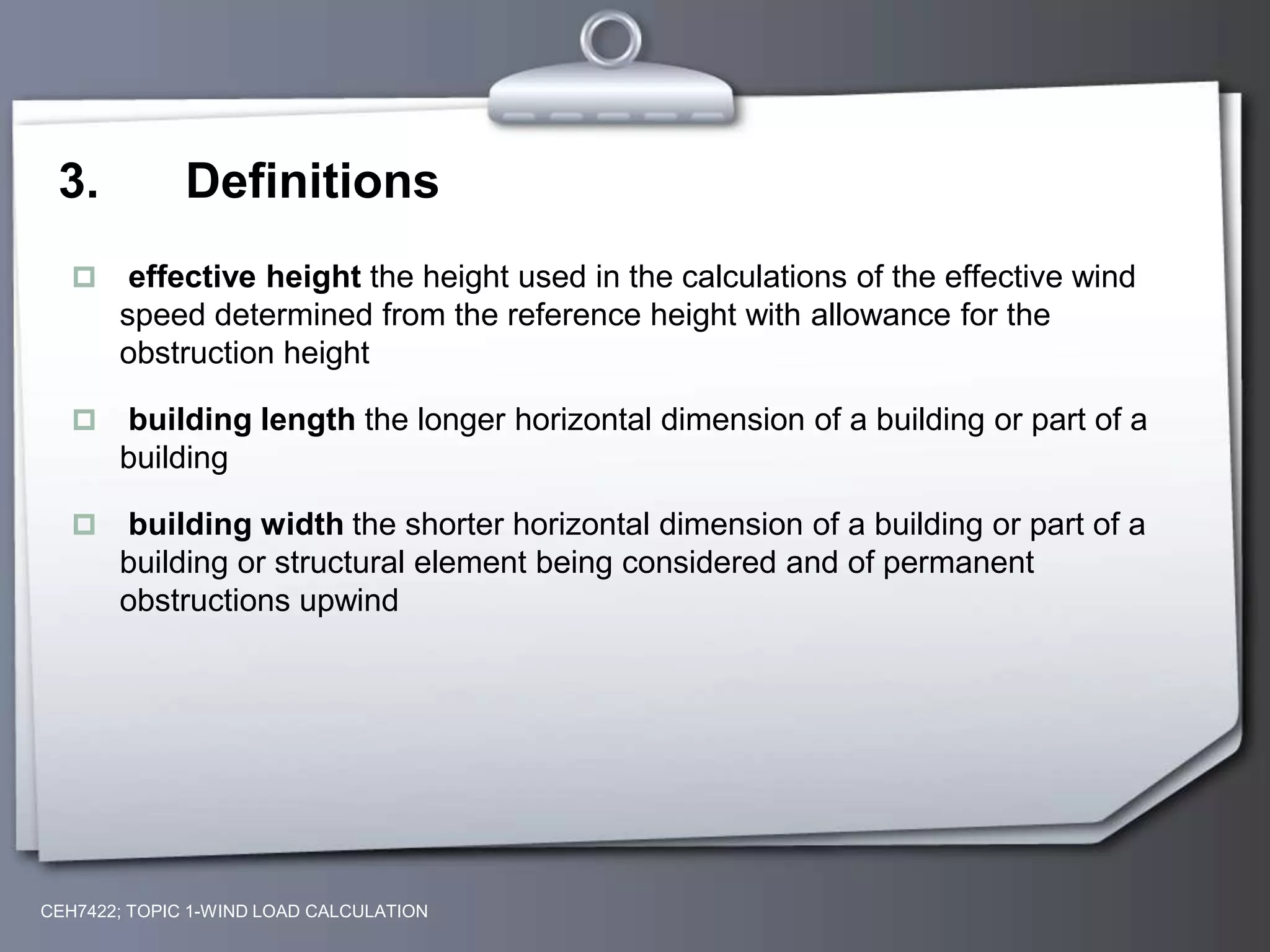 3. Definitions
 effective height the height used in the calculations of the effective wind
speed determined from the reference height with allowance for the
obstruction height
 building length the longer horizontal dimension of a building or part of a
building
 building width the shorter horizontal dimension of a building or part of a
building or structural element being considered and of permanent
obstructions upwind
CEH7422; TOPIC 1-WIND LOAD CALCULATION
 