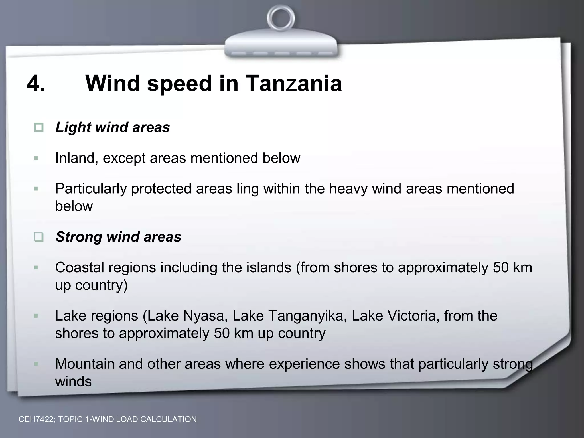 4. Wind speed in Tanzania
 Light wind areas
 Inland, except areas mentioned below
 Particularly protected areas ling within the heavy wind areas mentioned
below
 Strong wind areas
 Coastal regions including the islands (from shores to approximately 50 km
up country)
 Lake regions (Lake Nyasa, Lake Tanganyika, Lake Victoria, from the
shores to approximately 50 km up country
 Mountain and other areas where experience shows that particularly strong
winds
CEH7422; TOPIC 1-WIND LOAD CALCULATION
 