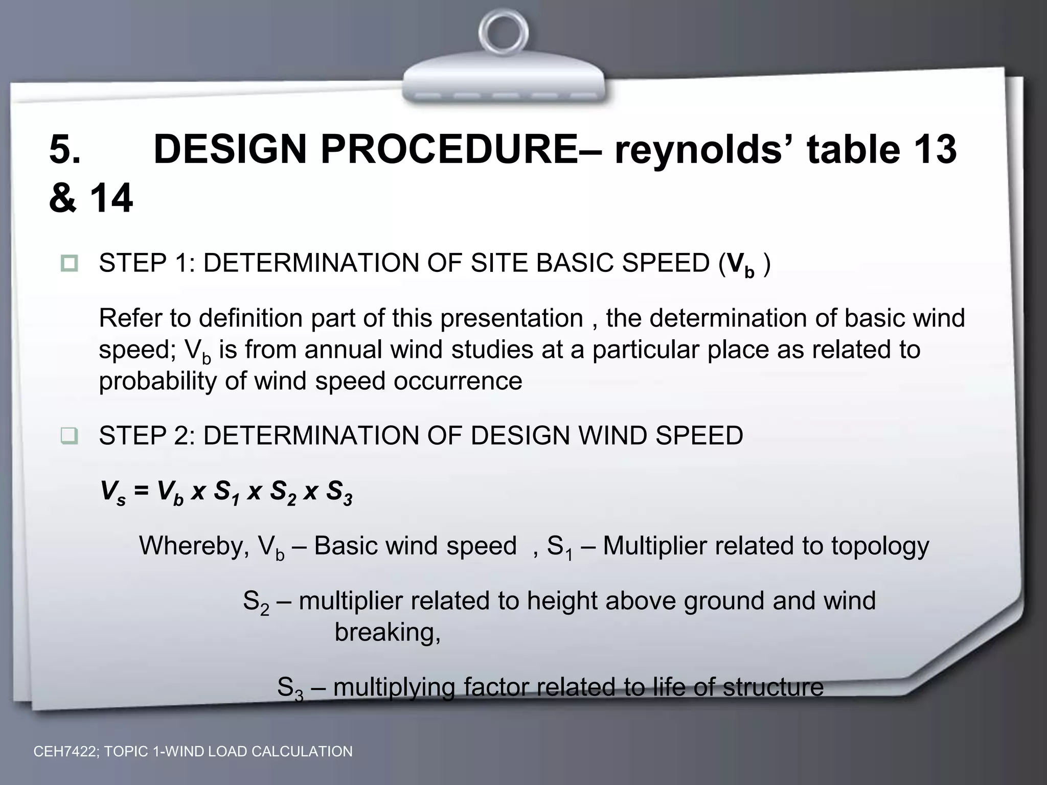 5. DESIGN PROCEDURE– reynolds’ table 13
& 14
 STEP 1: DETERMINATION OF SITE BASIC SPEED (Vb )
Refer to definition part of this presentation , the determination of basic wind
speed; Vb is from annual wind studies at a particular place as related to
probability of wind speed occurrence
 STEP 2: DETERMINATION OF DESIGN WIND SPEED
Vs = Vb x S1 x S2 x S3
Whereby, Vb – Basic wind speed , S1 – Multiplier related to topology
S2 – multiplier related to height above ground and wind
breaking,
S3 – multiplying factor related to life of structure
CEH7422; TOPIC 1-WIND LOAD CALCULATION
 