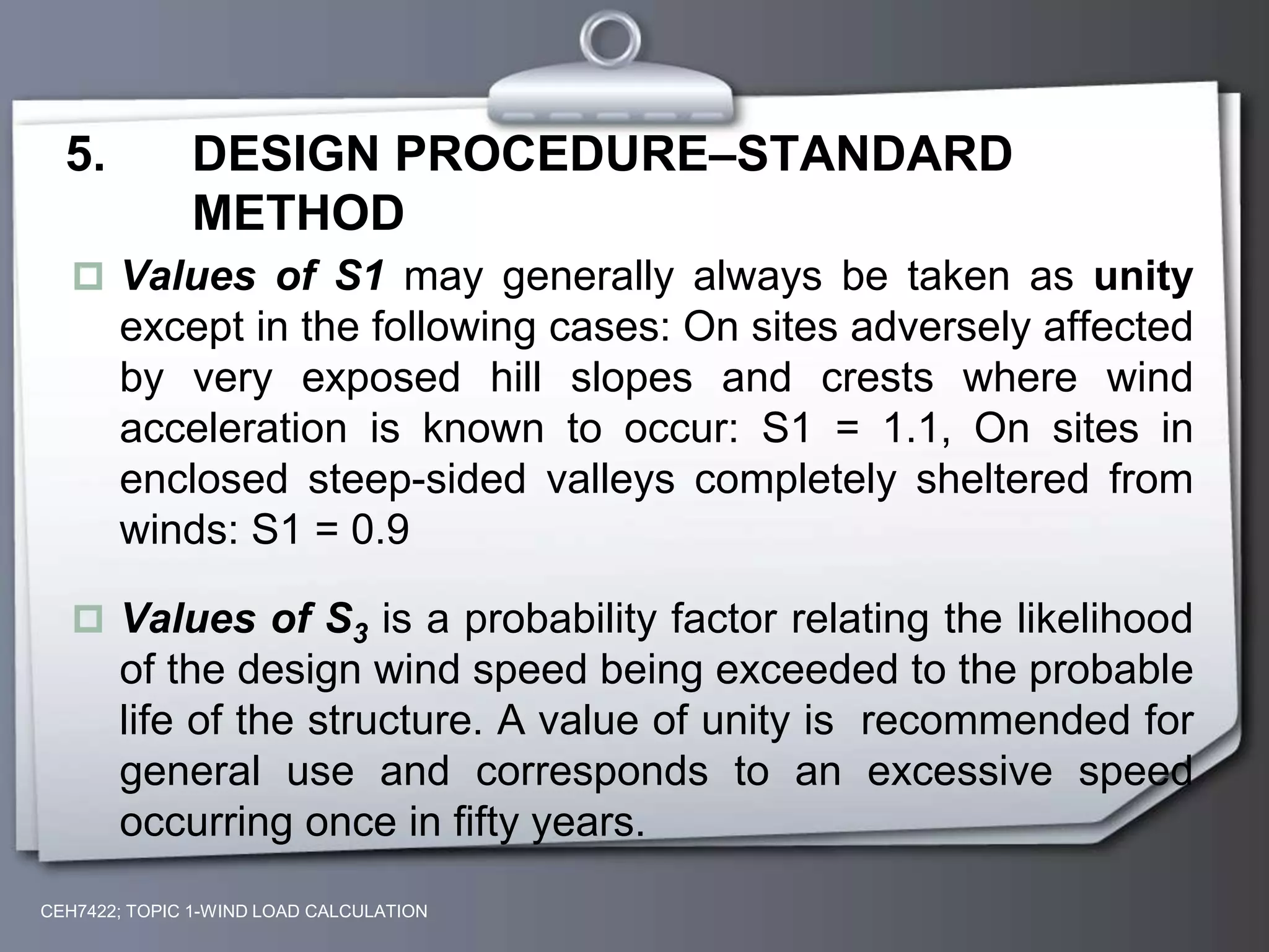 CEH7422; TOPIC 1-WIND LOAD CALCULATION
5. DESIGN PROCEDURE–STANDARD
METHOD
 Values of S1 may generally always be taken as unity
except in the following cases: On sites adversely affected
by very exposed hill slopes and crests where wind
acceleration is known to occur: S1 = 1.1, On sites in
enclosed steep-sided valleys completely sheltered from
winds: S1 = 0.9
 Values of S3 is a probability factor relating the likelihood
of the design wind speed being exceeded to the probable
life of the structure. A value of unity is recommended for
general use and corresponds to an excessive speed
occurring once in fifty years.
 