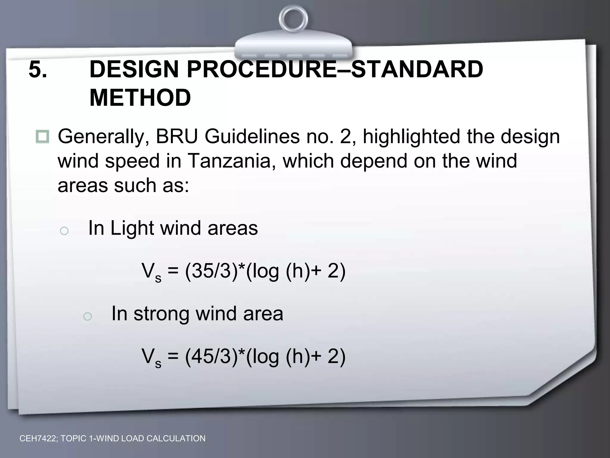 CEH7422; TOPIC 1-WIND LOAD CALCULATION
5. DESIGN PROCEDURE–STANDARD
METHOD
 Generally, BRU Guidelines no. 2, highlighted the design
wind speed in Tanzania, which depend on the wind
areas such as:
o In Light wind areas
Vs = (35/3)*(log (h)+ 2)
o In strong wind area
Vs = (45/3)*(log (h)+ 2)
 