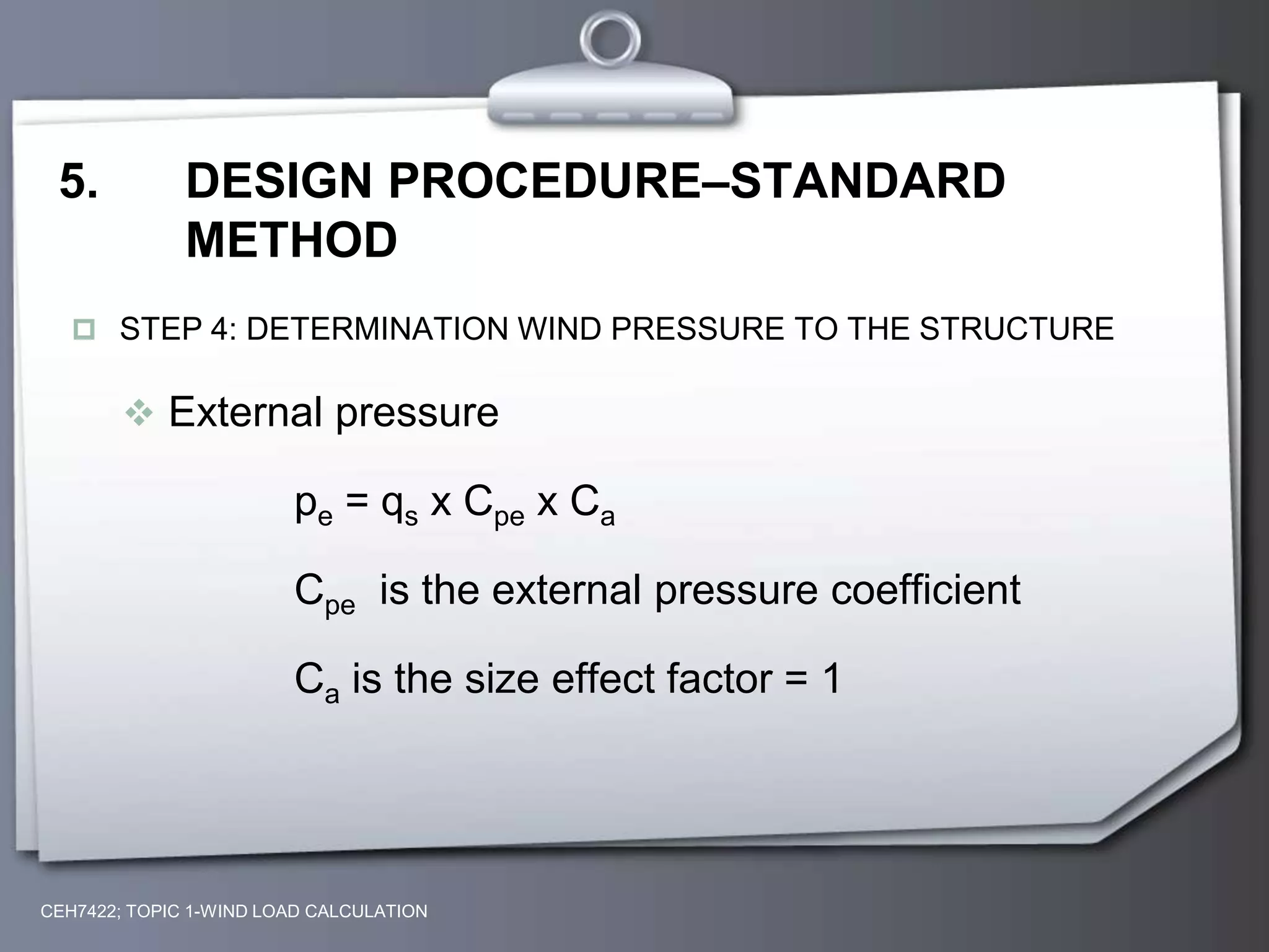 5. DESIGN PROCEDURE–STANDARD
METHOD
 STEP 4: DETERMINATION WIND PRESSURE TO THE STRUCTURE
 External pressure
pe = qs x Cpe x Ca
Cpe is the external pressure coefficient
Ca is the size effect factor = 1
CEH7422; TOPIC 1-WIND LOAD CALCULATION
 