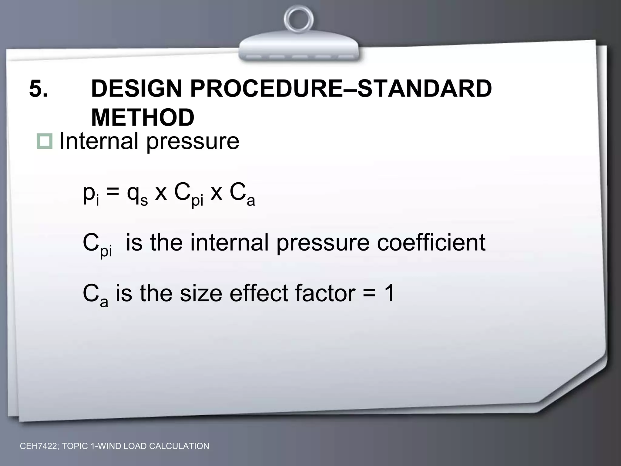 CEH7422; TOPIC 1-WIND LOAD CALCULATION
5. DESIGN PROCEDURE–STANDARD
METHOD
 Internal pressure
pi = qs x Cpi x Ca
Cpi is the internal pressure coefficient
Ca is the size effect factor = 1
 