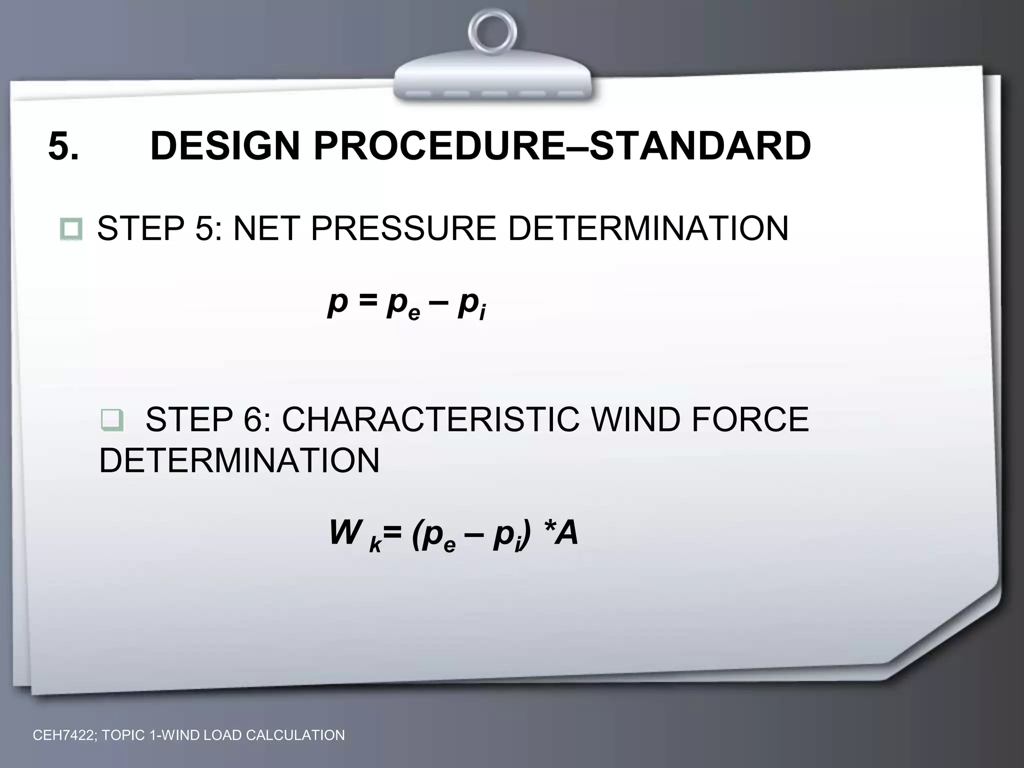 CEH7422; TOPIC 1-WIND LOAD CALCULATION
5. DESIGN PROCEDURE–STANDARD
 STEP 5: NET PRESSURE DETERMINATION
p = pe – pi
 STEP 6: CHARACTERISTIC WIND FORCE
DETERMINATION
W k= (pe – pi) *A
 