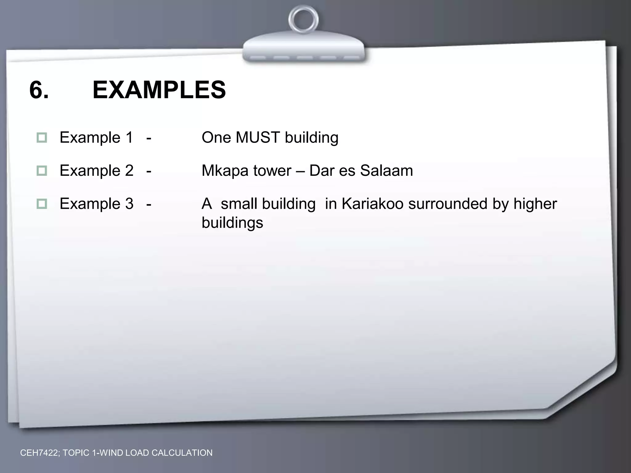 6. EXAMPLES
 Example 1 - One MUST building
 Example 2 - Mkapa tower – Dar es Salaam
 Example 3 - A small building in Kariakoo surrounded by higher
buildings
CEH7422; TOPIC 1-WIND LOAD CALCULATION
 