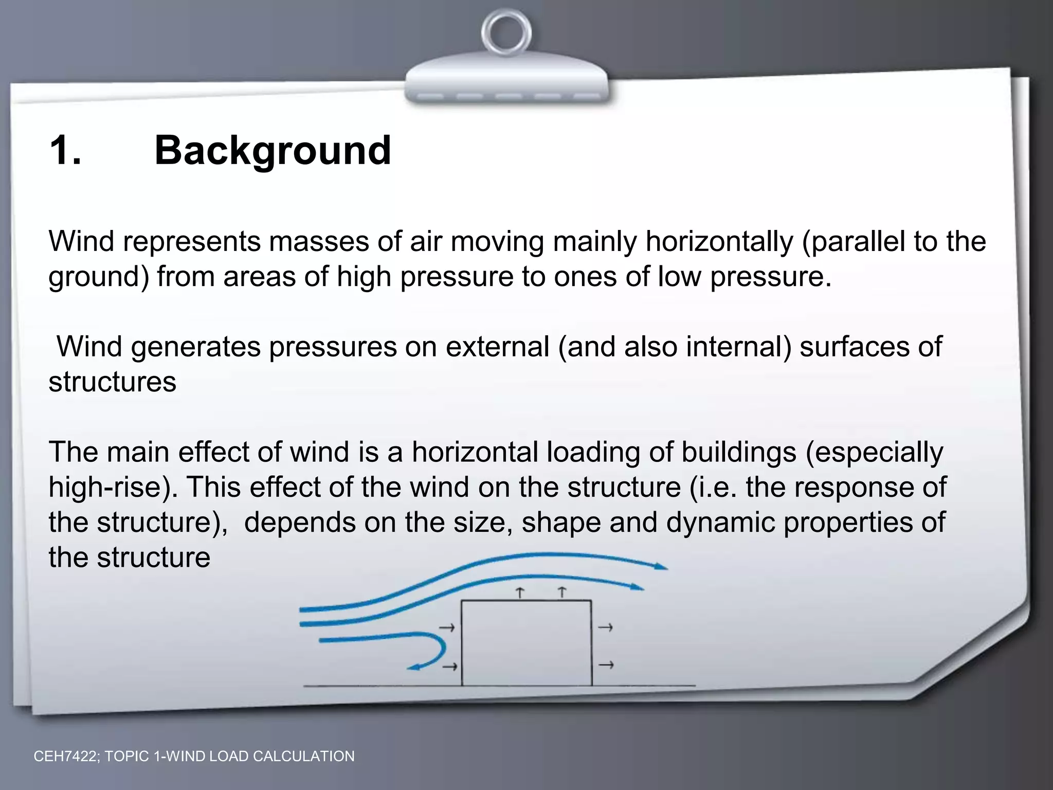 CEH7422; TOPIC 1-WIND LOAD CALCULATION
1. Background
Wind represents masses of air moving mainly horizontally (parallel to the
ground) from areas of high pressure to ones of low pressure.
Wind generates pressures on external (and also internal) surfaces of
structures
The main effect of wind is a horizontal loading of buildings (especially
high-rise). This effect of the wind on the structure (i.e. the response of
the structure), depends on the size, shape and dynamic properties of
the structure
 