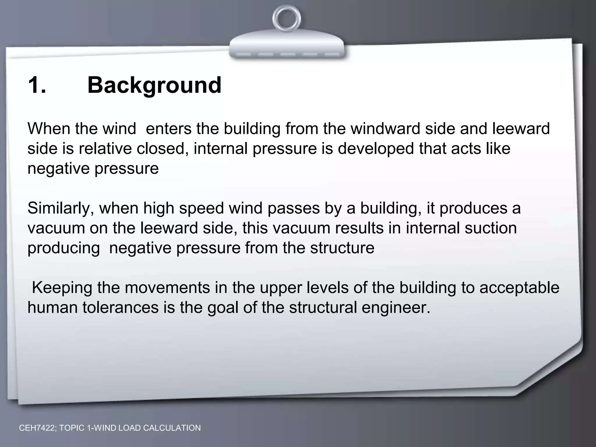 CEH7422; TOPIC 1-WIND LOAD CALCULATION
1. Background
When the wind enters the building from the windward side and leeward
side is relative closed, internal pressure is developed that acts like
negative pressure
Similarly, when high speed wind passes by a building, it produces a
vacuum on the leeward side, this vacuum results in internal suction
producing negative pressure from the structure
Keeping the movements in the upper levels of the building to acceptable
human tolerances is the goal of the structural engineer.
 