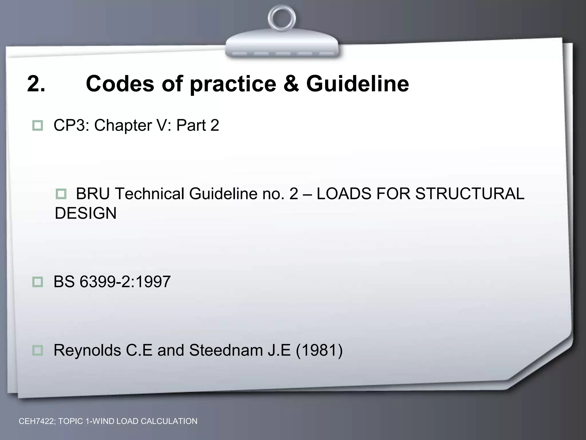 CEH7422; TOPIC 1-WIND LOAD CALCULATION
2. Codes of practice & Guideline
 CP3: Chapter V: Part 2
 BRU Technical Guideline no. 2 – LOADS FOR STRUCTURAL
DESIGN
 BS 6399-2:1997
 Reynolds C.E and Steednam J.E (1981)
 