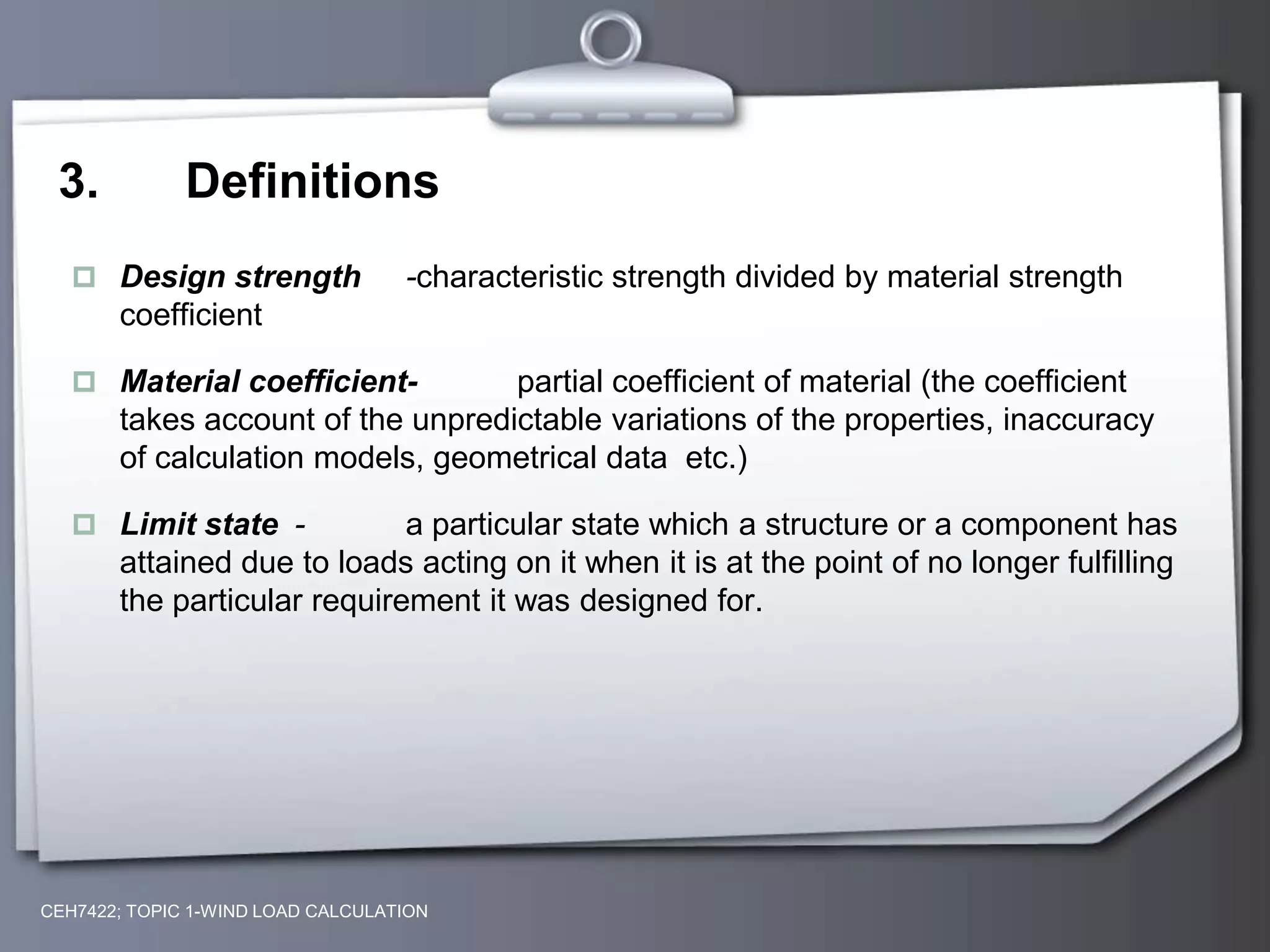 3. Definitions
 Design strength -characteristic strength divided by material strength
coefficient
 Material coefficient- partial coefficient of material (the coefficient
takes account of the unpredictable variations of the properties, inaccuracy
of calculation models, geometrical data etc.)
 Limit state - a particular state which a structure or a component has
attained due to loads acting on it when it is at the point of no longer fulfilling
the particular requirement it was designed for.
CEH7422; TOPIC 1-WIND LOAD CALCULATION
 