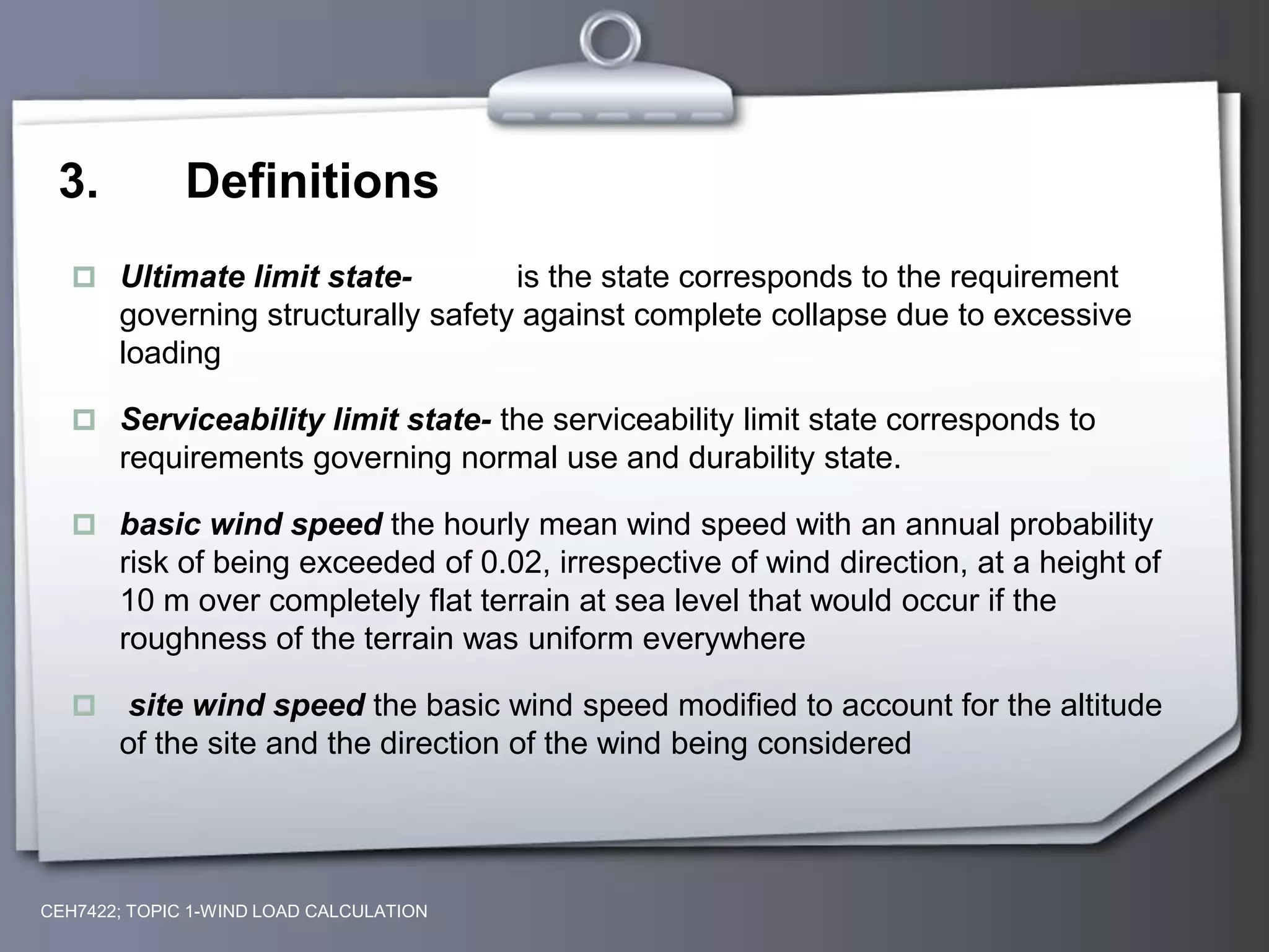 3. Definitions
 Ultimate limit state- is the state corresponds to the requirement
governing structurally safety against complete collapse due to excessive
loading
 Serviceability limit state- the serviceability limit state corresponds to
requirements governing normal use and durability state.
 basic wind speed the hourly mean wind speed with an annual probability
risk of being exceeded of 0.02, irrespective of wind direction, at a height of
10 m over completely flat terrain at sea level that would occur if the
roughness of the terrain was uniform everywhere
 site wind speed the basic wind speed modified to account for the altitude
of the site and the direction of the wind being considered
CEH7422; TOPIC 1-WIND LOAD CALCULATION
 