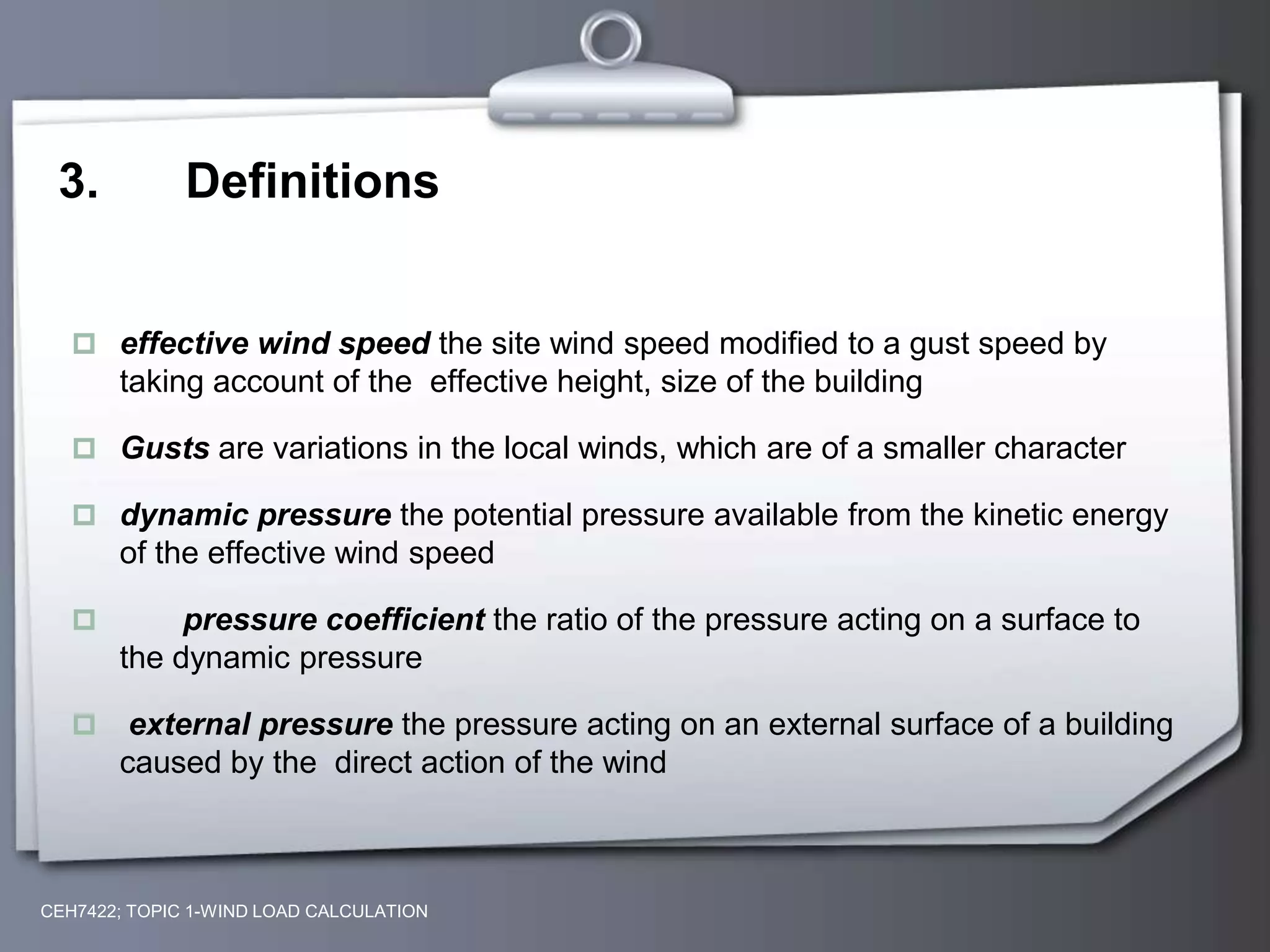 3. Definitions
 effective wind speed the site wind speed modified to a gust speed by
taking account of the effective height, size of the building
 Gusts are variations in the local winds, which are of a smaller character
 dynamic pressure the potential pressure available from the kinetic energy
of the effective wind speed
 pressure coefficient the ratio of the pressure acting on a surface to
the dynamic pressure
 external pressure the pressure acting on an external surface of a building
caused by the direct action of the wind
CEH7422; TOPIC 1-WIND LOAD CALCULATION
 