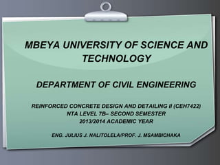 MBEYA UNIVERSITY OF SCIENCE AND
TECHNOLOGY
DEPARTMENT OF CIVIL ENGINEERING
REINFORCED CONCRETE DESIGN AND DETAILING II (CEH7422)
NTA LEVEL 7B– SECOND SEMESTER
2013/2014 ACADEMIC YEAR
ENG. JULIUS J. NALITOLELA/PROF. J. MSAMBICHAKA
 