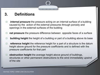 3. Definitions
 internal pressure the pressure acting on an internal surface of a building
caused by the action of the external pressures through porosity and
openings in the external surfaces of the building
 net pressure the pressure difference between opposite faces of a surface
 building height the height of a building or part of a building above its base
 reference height the reference height for a part of a structure is the datum
height above ground for the pressure coefficients and is defined with the
pressure coefficients for that part
 obstruction height the average height above ground of buildings,
structures or other permanent obstructions to the wind immediately upwind
of the site
CEH7422; TOPIC 1-WIND LOAD CALCULATION
 