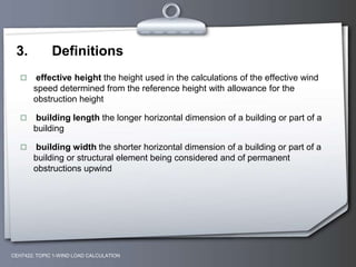 3. Definitions
 effective height the height used in the calculations of the effective wind
speed determined from the reference height with allowance for the
obstruction height
 building length the longer horizontal dimension of a building or part of a
building
 building width the shorter horizontal dimension of a building or part of a
building or structural element being considered and of permanent
obstructions upwind
CEH7422; TOPIC 1-WIND LOAD CALCULATION
 