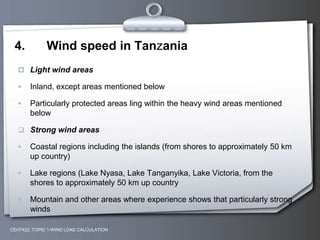 4. Wind speed in Tanzania
 Light wind areas
 Inland, except areas mentioned below
 Particularly protected areas ling within the heavy wind areas mentioned
below
 Strong wind areas
 Coastal regions including the islands (from shores to approximately 50 km
up country)
 Lake regions (Lake Nyasa, Lake Tanganyika, Lake Victoria, from the
shores to approximately 50 km up country
 Mountain and other areas where experience shows that particularly strong
winds
CEH7422; TOPIC 1-WIND LOAD CALCULATION
 