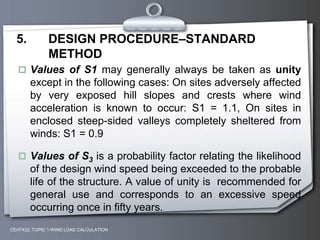 CEH7422; TOPIC 1-WIND LOAD CALCULATION
5. DESIGN PROCEDURE–STANDARD
METHOD
 Values of S1 may generally always be taken as unity
except in the following cases: On sites adversely affected
by very exposed hill slopes and crests where wind
acceleration is known to occur: S1 = 1.1, On sites in
enclosed steep-sided valleys completely sheltered from
winds: S1 = 0.9
 Values of S3 is a probability factor relating the likelihood
of the design wind speed being exceeded to the probable
life of the structure. A value of unity is recommended for
general use and corresponds to an excessive speed
occurring once in fifty years.
 