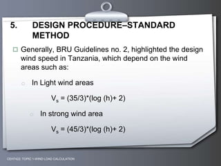 CEH7422; TOPIC 1-WIND LOAD CALCULATION
5. DESIGN PROCEDURE–STANDARD
METHOD
 Generally, BRU Guidelines no. 2, highlighted the design
wind speed in Tanzania, which depend on the wind
areas such as:
o In Light wind areas
Vs = (35/3)*(log (h)+ 2)
o In strong wind area
Vs = (45/3)*(log (h)+ 2)
 