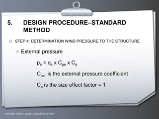 5. DESIGN PROCEDURE–STANDARD
METHOD
 STEP 4: DETERMINATION WIND PRESSURE TO THE STRUCTURE
 External pressure
pe = qs x Cpe x Ca
Cpe is the external pressure coefficient
Ca is the size effect factor = 1
CEH7422; TOPIC 1-WIND LOAD CALCULATION
 