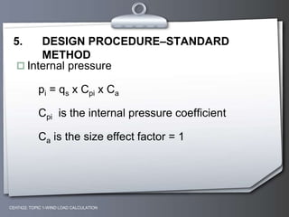 CEH7422; TOPIC 1-WIND LOAD CALCULATION
5. DESIGN PROCEDURE–STANDARD
METHOD
 Internal pressure
pi = qs x Cpi x Ca
Cpi is the internal pressure coefficient
Ca is the size effect factor = 1
 