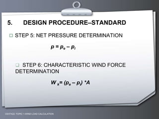 CEH7422; TOPIC 1-WIND LOAD CALCULATION
5. DESIGN PROCEDURE–STANDARD
 STEP 5: NET PRESSURE DETERMINATION
p = pe – pi
 STEP 6: CHARACTERISTIC WIND FORCE
DETERMINATION
W k= (pe – pi) *A
 