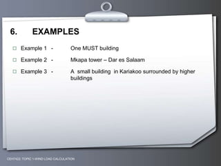 6. EXAMPLES
 Example 1 - One MUST building
 Example 2 - Mkapa tower – Dar es Salaam
 Example 3 - A small building in Kariakoo surrounded by higher
buildings
CEH7422; TOPIC 1-WIND LOAD CALCULATION
 
