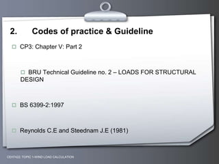 CEH7422; TOPIC 1-WIND LOAD CALCULATION
2. Codes of practice & Guideline
 CP3: Chapter V: Part 2
 BRU Technical Guideline no. 2 – LOADS FOR STRUCTURAL
DESIGN
 BS 6399-2:1997
 Reynolds C.E and Steednam J.E (1981)
 
