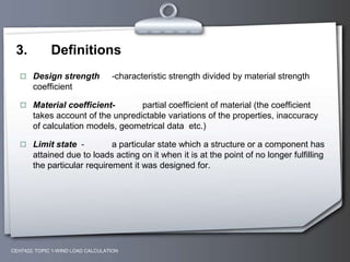 3. Definitions
 Design strength -characteristic strength divided by material strength
coefficient
 Material coefficient- partial coefficient of material (the coefficient
takes account of the unpredictable variations of the properties, inaccuracy
of calculation models, geometrical data etc.)
 Limit state - a particular state which a structure or a component has
attained due to loads acting on it when it is at the point of no longer fulfilling
the particular requirement it was designed for.
CEH7422; TOPIC 1-WIND LOAD CALCULATION
 