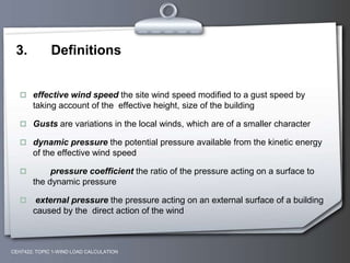 3. Definitions
 effective wind speed the site wind speed modified to a gust speed by
taking account of the effective height, size of the building
 Gusts are variations in the local winds, which are of a smaller character
 dynamic pressure the potential pressure available from the kinetic energy
of the effective wind speed
 pressure coefficient the ratio of the pressure acting on a surface to
the dynamic pressure
 external pressure the pressure acting on an external surface of a building
caused by the direct action of the wind
CEH7422; TOPIC 1-WIND LOAD CALCULATION
 