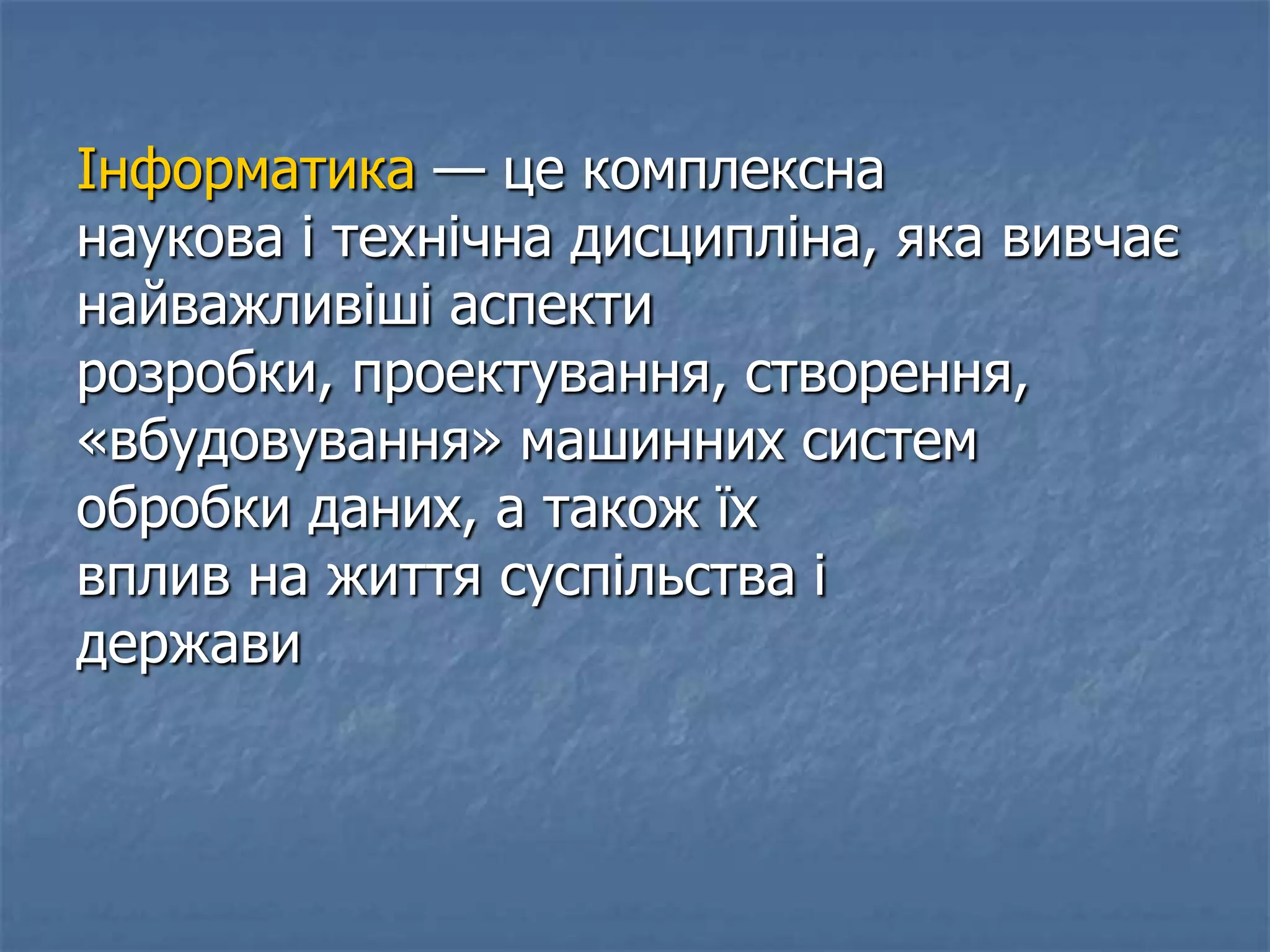 Інформатика — це комплексна
наукова і технічна дисципліна, яка вивчає
найважливіші аспекти
розробки, проектування, створення,
«вбудовування» машинних систем
обробки даних, а також їх
вплив на життя суспільства і
держави
 