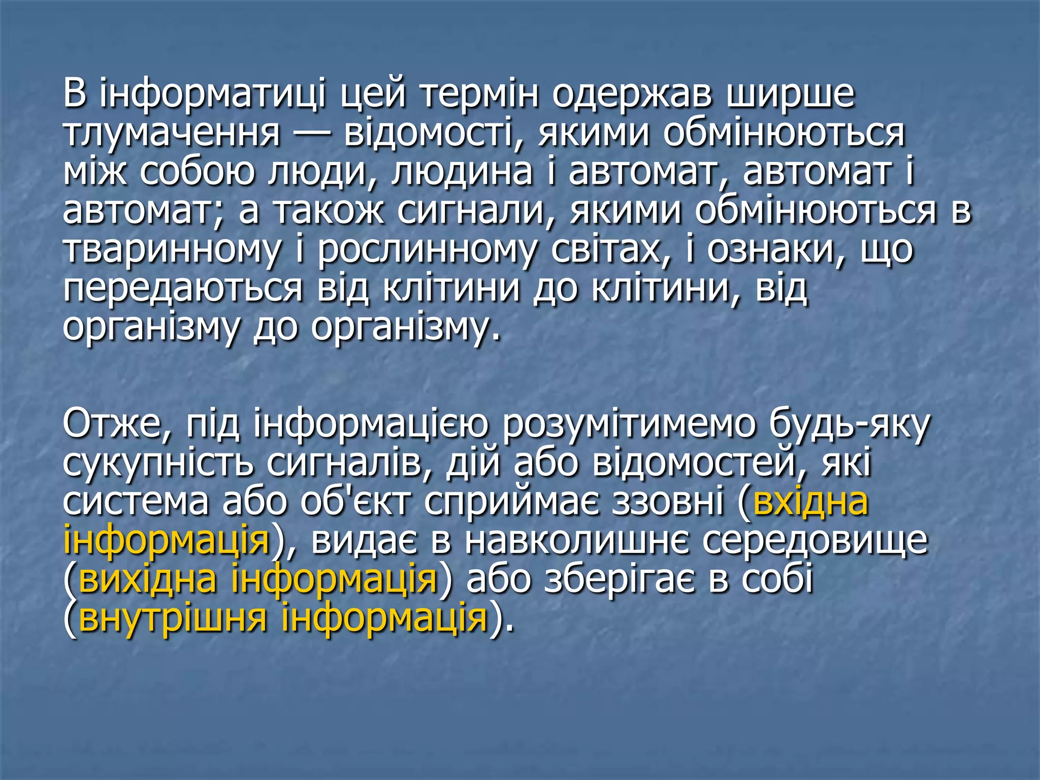 В інформатиці цей термін одержав ширше
тлумачення — відомості, якими обмінюються
між собою люди, людина і автомат, автомат і
автомат; а також сигнали, якими обмінюються в
тваринному і рослинному світах, і ознаки, що
передаються від клітини до клітини, від
організму до організму.
Отже, під інформацією розумітимемо будь-яку
сукупність сигналів, дій або відомостей, які
система або об'єкт сприймає ззовні (вхідна
інформація), видає в навколишнє середовище
(вихідна інформація) або зберігає в собі
(внутрішня інформація).
 