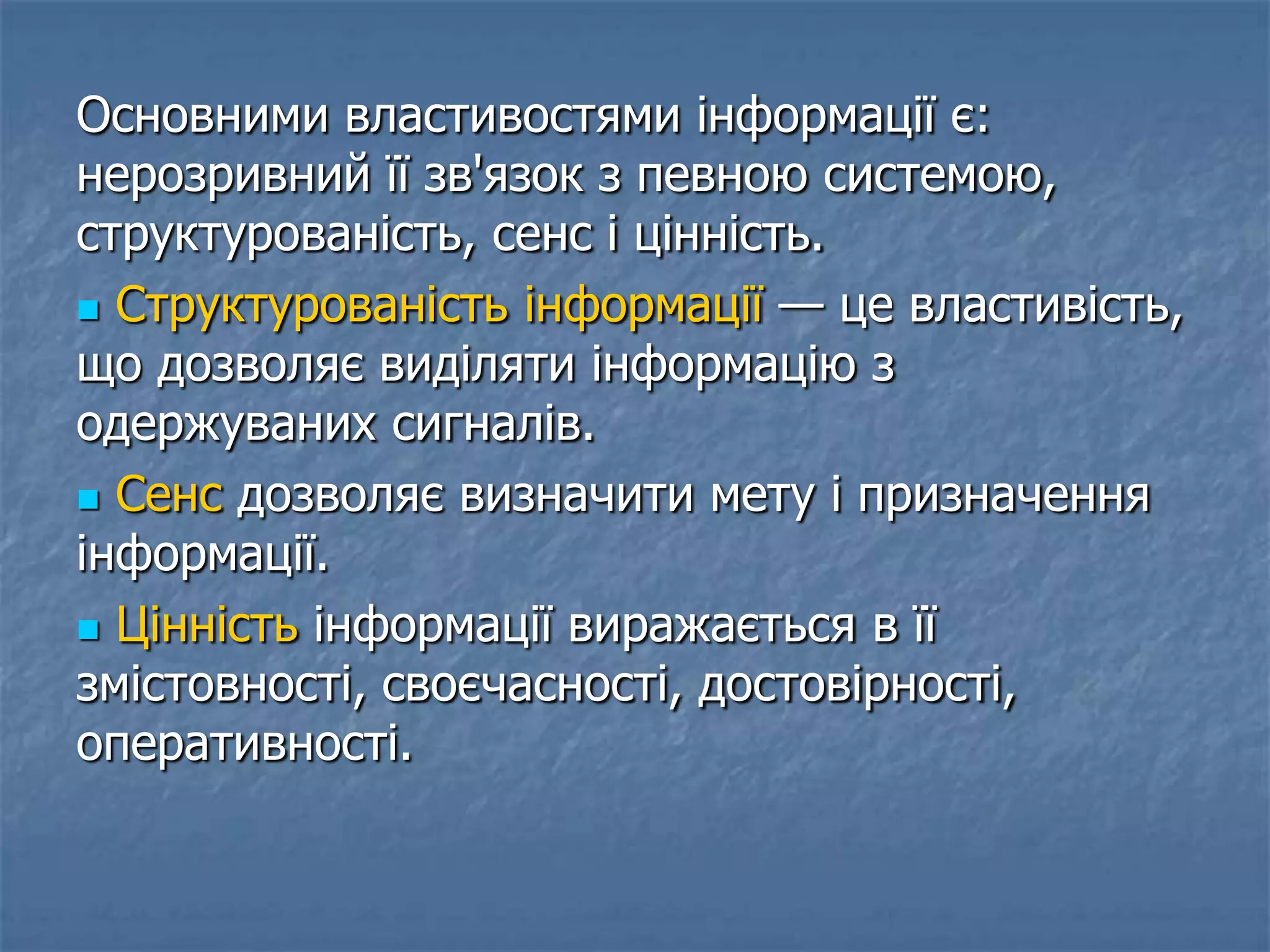 Основними властивостями інформації є:
нерозривний її зв'язок з певною системою,
структурованість, сенс і цінність.
 Структурованість інформації — це властивість,
що дозволяє виділяти інформацію з
одержуваних сигналів.
 Сенс дозволяє визначити мету і призначення
інформації.
 Цінність інформації виражається в її
змістовності, своєчасності, достовірності,
оперативності.
 