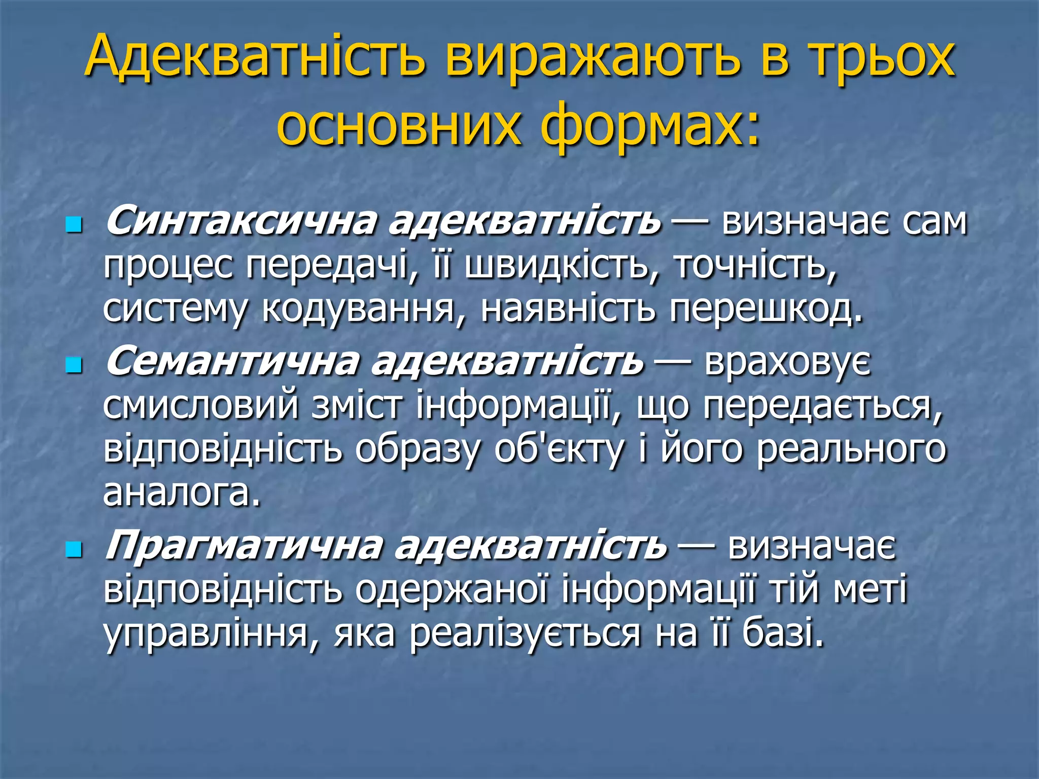 Адекватність виражають в трьох
основних формах:
 Синтаксична адекватність — визначає сам
процес передачі, її швидкість, точність,
систему кодування, наявність перешкод.
 Семантична адекватність — враховує
смисловий зміст інформації, що передається,
відповідність образу об'єкту і його реального
аналога.
 Прагматична адекватність — визначає
відповідність одержаної інформації тій меті
управління, яка реалізується на її базі.
 