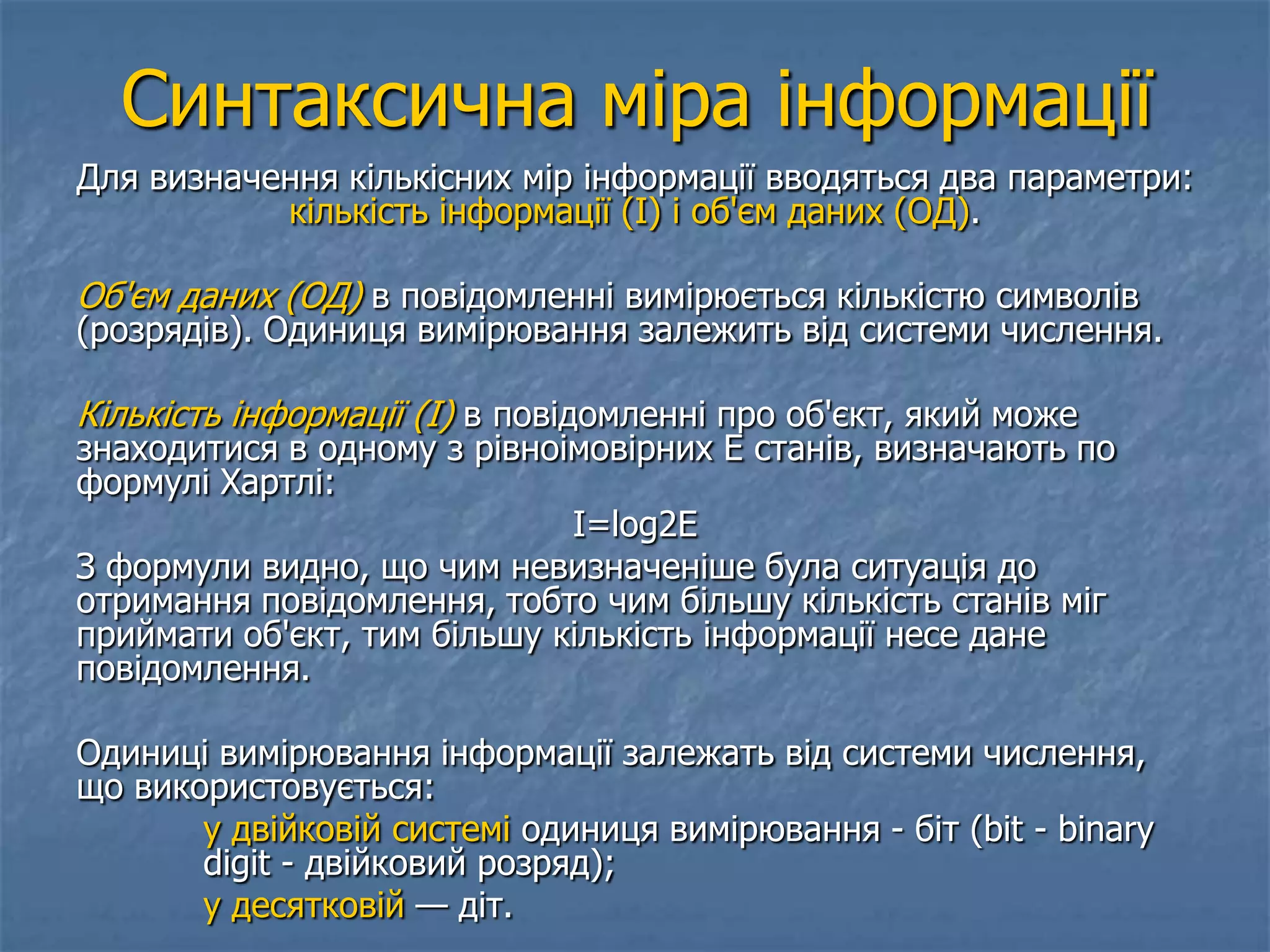 Синтаксична міра інформації
Для визначення кількісних мір інформації вводяться два параметри:
кількість інформації (I) і об'єм даних (ОД).
Об'єм даних (ОД) в повідомленні вимірюється кількістю символів
(розрядів). Одиниця вимірювання залежить від системи числення.
Кількість інформації (I) в повідомленні про об'єкт, який може
знаходитися в одному з рівноімовірних Е станів, визначають по
формулі Хартлі:
I=log2E
З формули видно, що чим невизначеніше була ситуація до
отримання повідомлення, тобто чим більшу кількість станів міг
приймати об'єкт, тим більшу кількість інформації несе дане
повідомлення.
Одиниці вимірювання інформації залежать від системи числення,
що використовується:
у двійковій системі одиниця вимірювання - біт (bit - binary
digit - двійковий розряд);
у десятковій — діт.
 