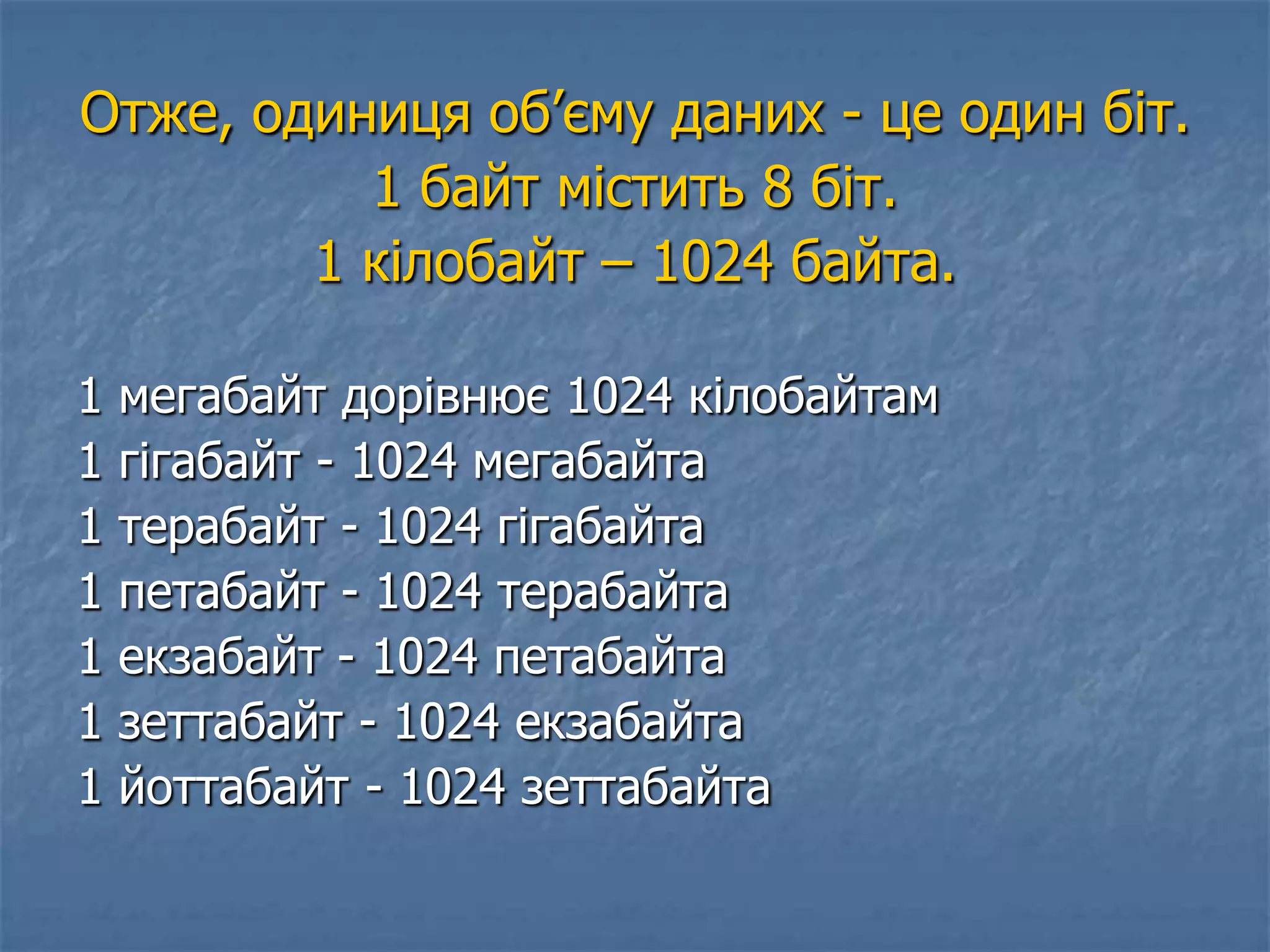 Отже, одиниця об’єму даних - це один біт.
1 байт містить 8 біт.
1 кілобайт – 1024 байта.
1 мегабайт дорівнює 1024 кілобайтам
1 гігабайт - 1024 мегабайта
1 терабайт - 1024 гігабайта
1 петабайт - 1024 терабайта
1 екзабайт - 1024 петабайта
1 зеттабайт - 1024 екзабайта
1 йоттабайт - 1024 зеттабайта
 