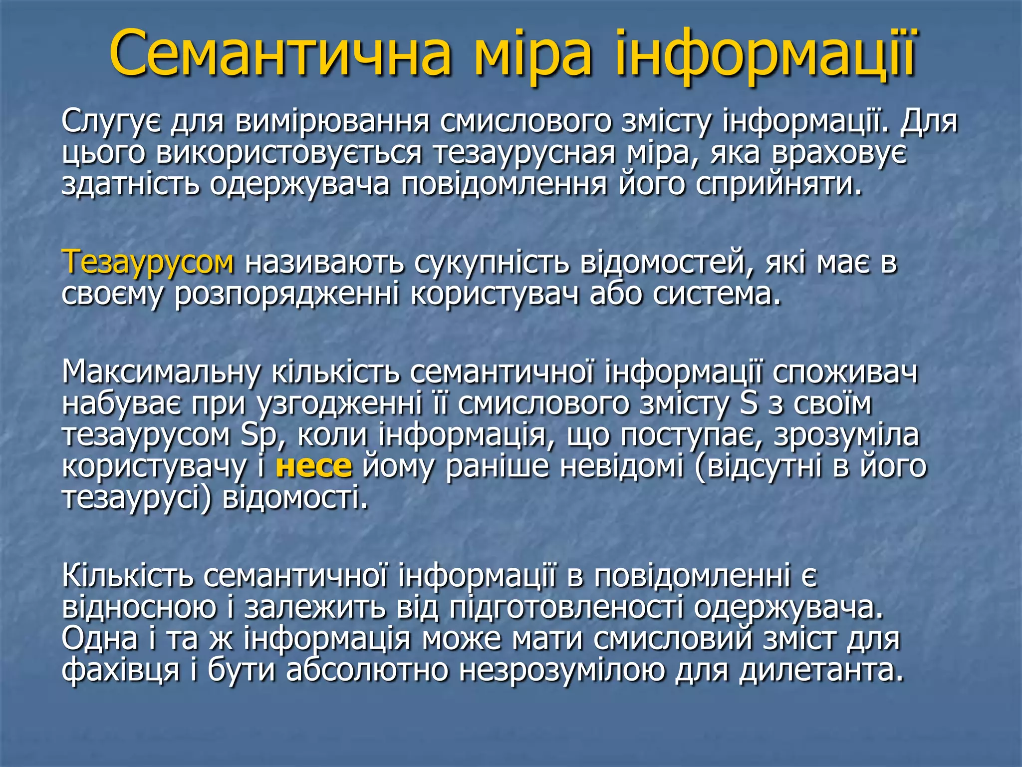 Семантична міра інформації
Слугує для вимірювання смислового змісту інформації. Для
цього використовується тезаурусная міра, яка враховує
здатність одержувача повідомлення його сприйняти.
Тезаурусом називають сукупність відомостей, які має в
своєму розпорядженні користувач або система.
Максимальну кількість семантичної інформації споживач
набуває при узгодженні її смислового змісту S з своїм
тезаурусом Sp, коли інформація, що поступає, зрозуміла
користувачу і несе йому раніше невідомі (відсутні в його
тезаурусі) відомості.
Кількість семантичної інформації в повідомленні є
відносною і залежить від підготовленості одержувача.
Одна і та ж інформація може мати смисловий зміст для
фахівця і бути абсолютно незрозумілою для дилетанта.
 