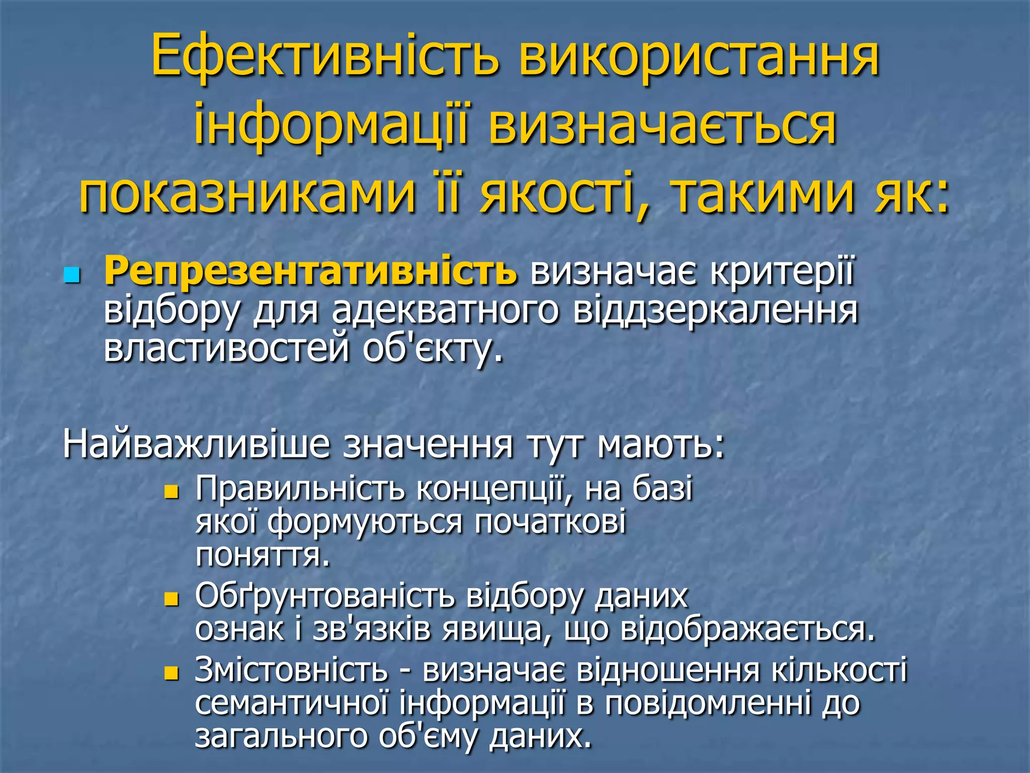 Ефективність використання
інформації визначається
показниками її якості, такими як:
 Репрезентативність визначає критерії
відбору для адекватного віддзеркалення
властивостей об'єкту.
Найважливіше значення тут мають:
 Правильність концепції, на базі
якої формуються початкові
поняття.
 Обґрунтованість відбору даних
ознак і зв'язків явища, що відображається.
 Змістовність - визначає відношення кількості
семантичної інформації в повідомленні до
загального об'єму даних.
 