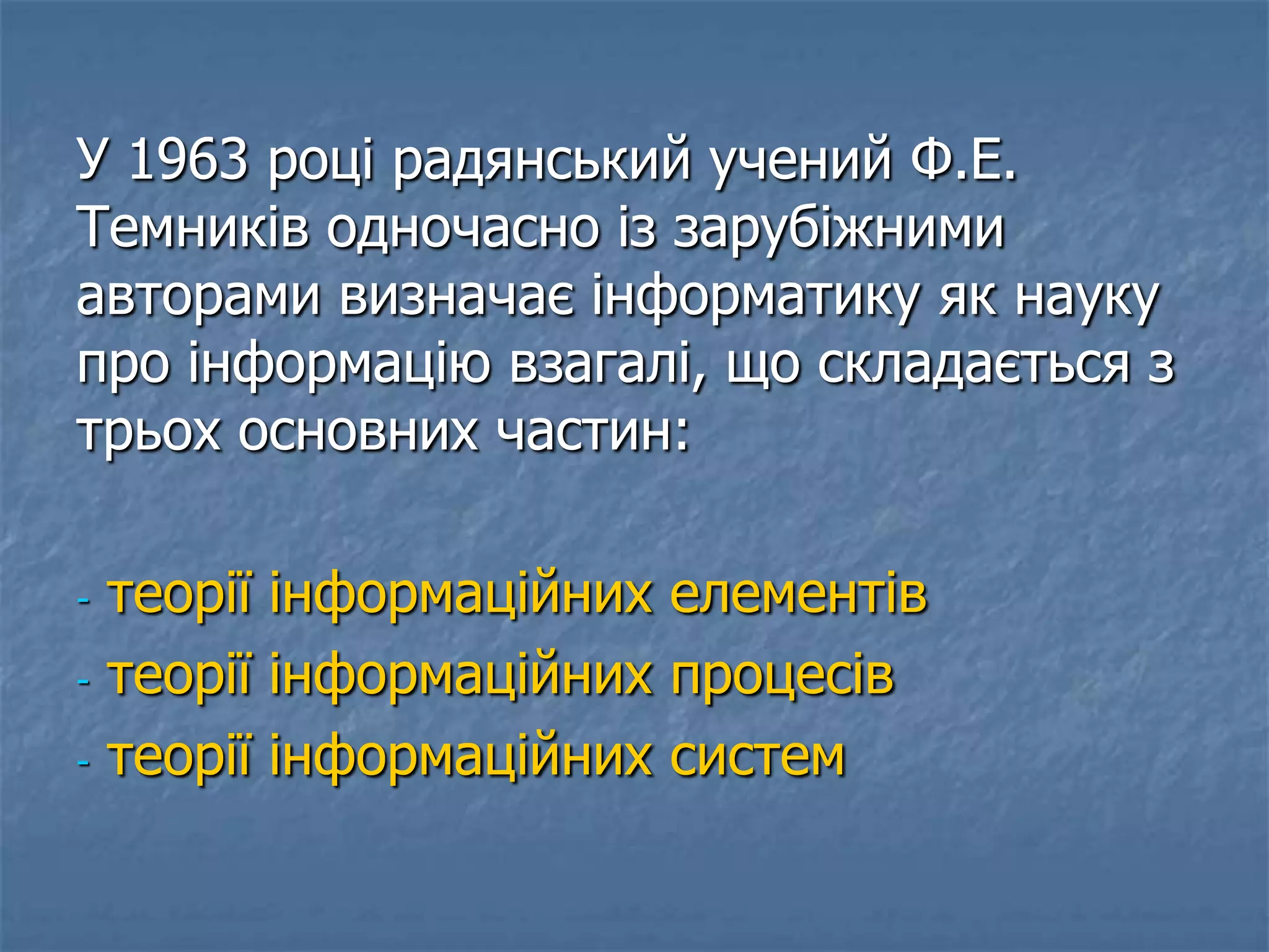 У 1963 році радянський учений Ф.Е.
Темників одночасно із зарубіжними
авторами визначає інформатику як науку
про інформацію взагалі, що складається з
трьох основних частин:
- теорії інформаційних елементів
- теорії інформаційних процесів
- теорії інформаційних систем
 