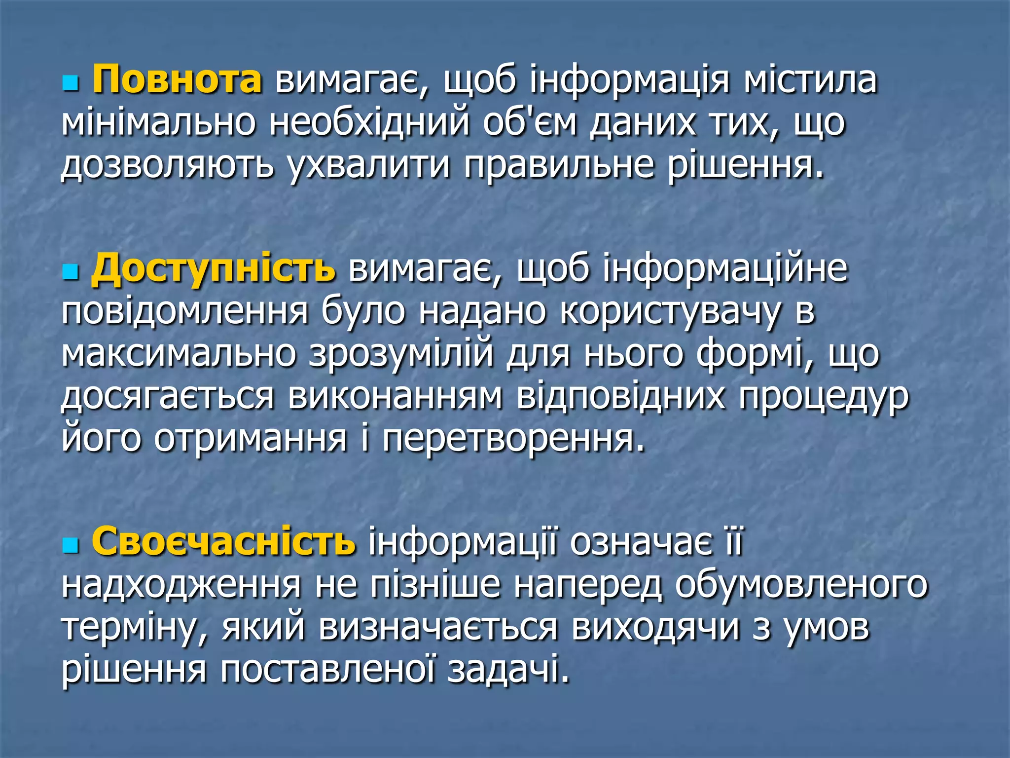  Повнота вимагає, щоб інформація містила
мінімально необхідний об'єм даних тих, що
дозволяють ухвалити правильне рішення.
 Доступність вимагає, щоб інформаційне
повідомлення було надано користувачу в
максимально зрозумілій для нього формі, що
досягається виконанням відповідних процедур
його отримання і перетворення.
 Своєчасність інформації означає її
надходження не пізніше наперед обумовленого
терміну, який визначається виходячи з умов
рішення поставленої задачі.
 