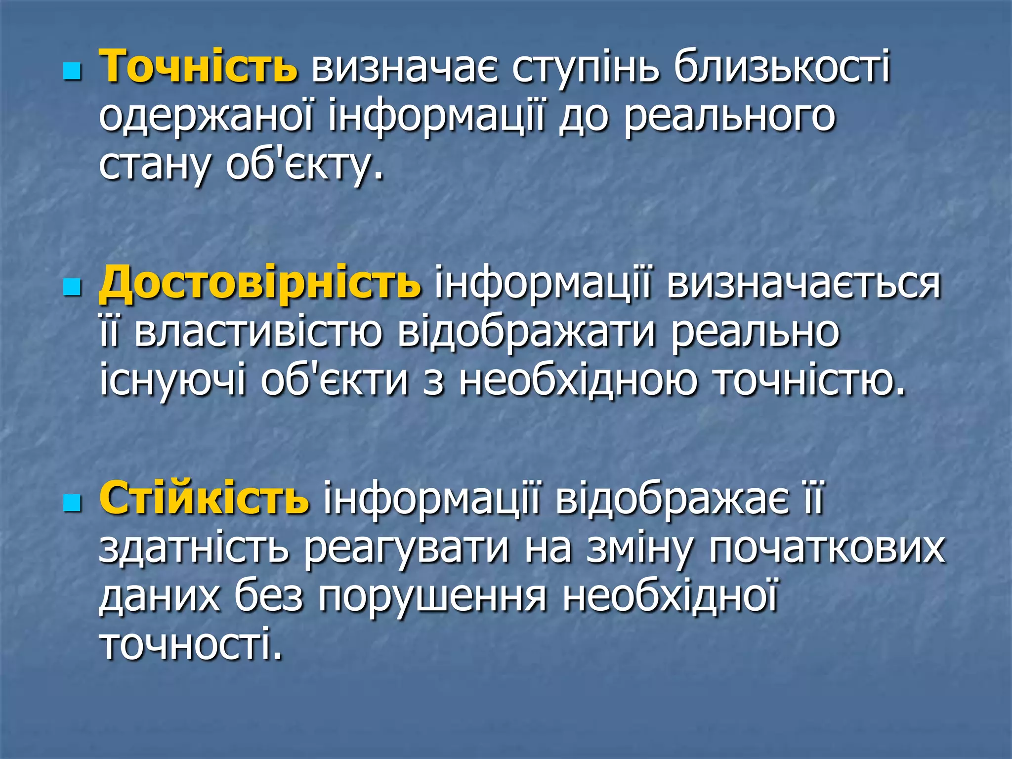  Точність визначає ступінь близькості
одержаної інформації до реального
стану об'єкту.
 Достовірність інформації визначається
її властивістю відображати реально
існуючі об'єкти з необхідною точністю.
 Стійкість інформації відображає її
здатність реагувати на зміну початкових
даних без порушення необхідної
точності.
 