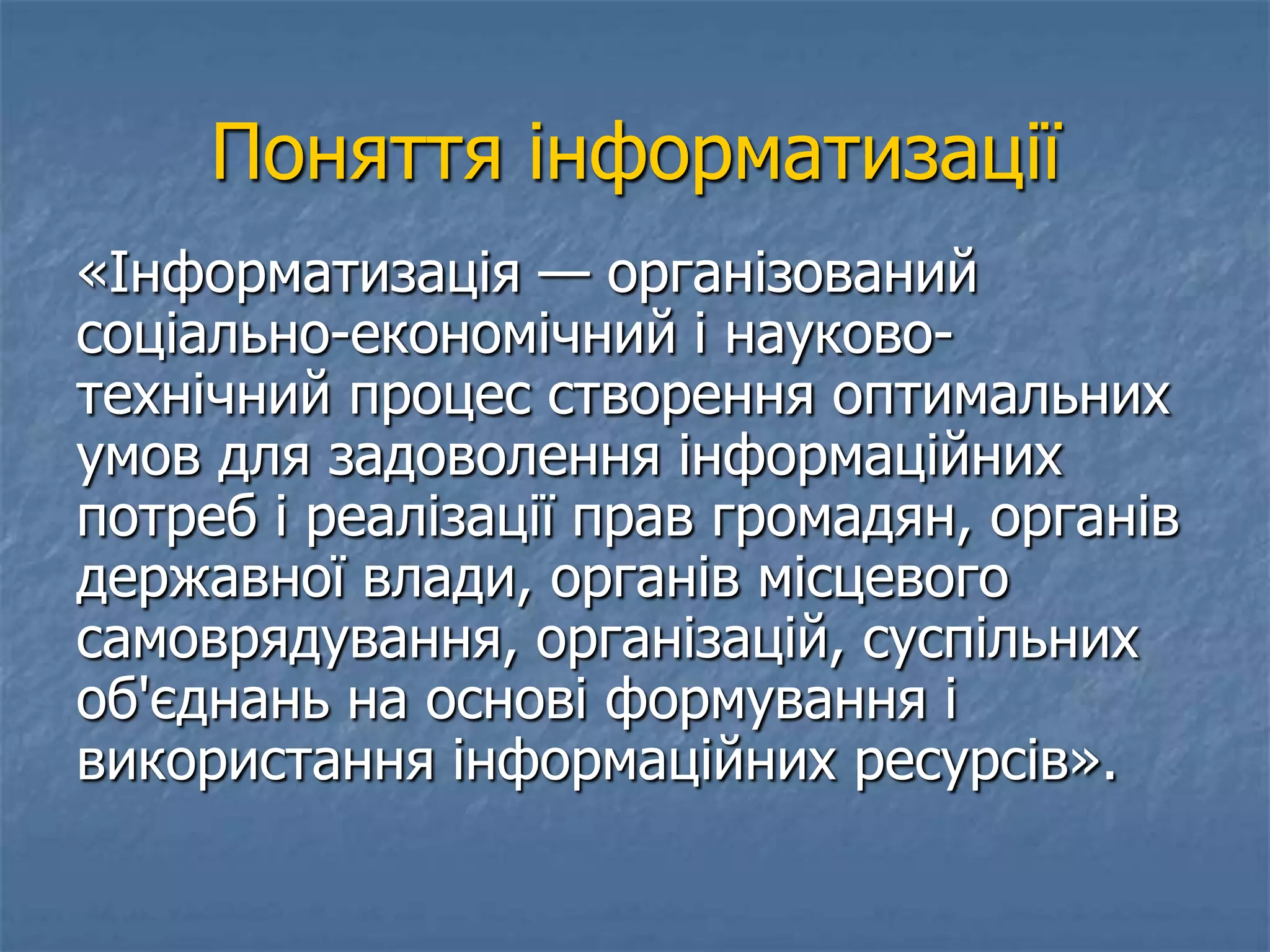 Поняття інформатизації
«Інформатизація — організований
соціально-економічний і науково-
технічний процес створення оптимальних
умов для задоволення інформаційних
потреб і реалізації прав громадян, органів
державної влади, органів місцевого
самоврядування, організацій, суспільних
об'єднань на основі формування і
використання інформаційних ресурсів».
 