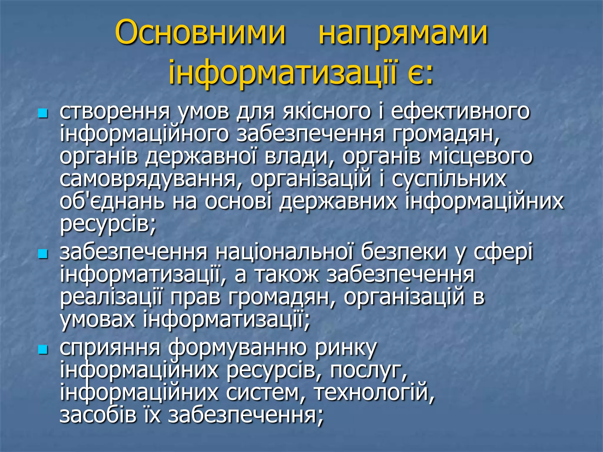 Основними напрямами
інформатизації є:
 створення умов для якісного і ефективного
інформаційного забезпечення громадян,
органів державної влади, органів місцевого
самоврядування, організацій і суспільних
об'єднань на основі державних інформаційних
ресурсів;
 забезпечення національної безпеки у сфері
інформатизації, а також забезпечення
реалізації прав громадян, організацій в
умовах інформатизації;
 сприяння формуванню ринку
інформаційних ресурсів, послуг,
інформаційних систем, технологій,
засобів їх забезпечення;
 
