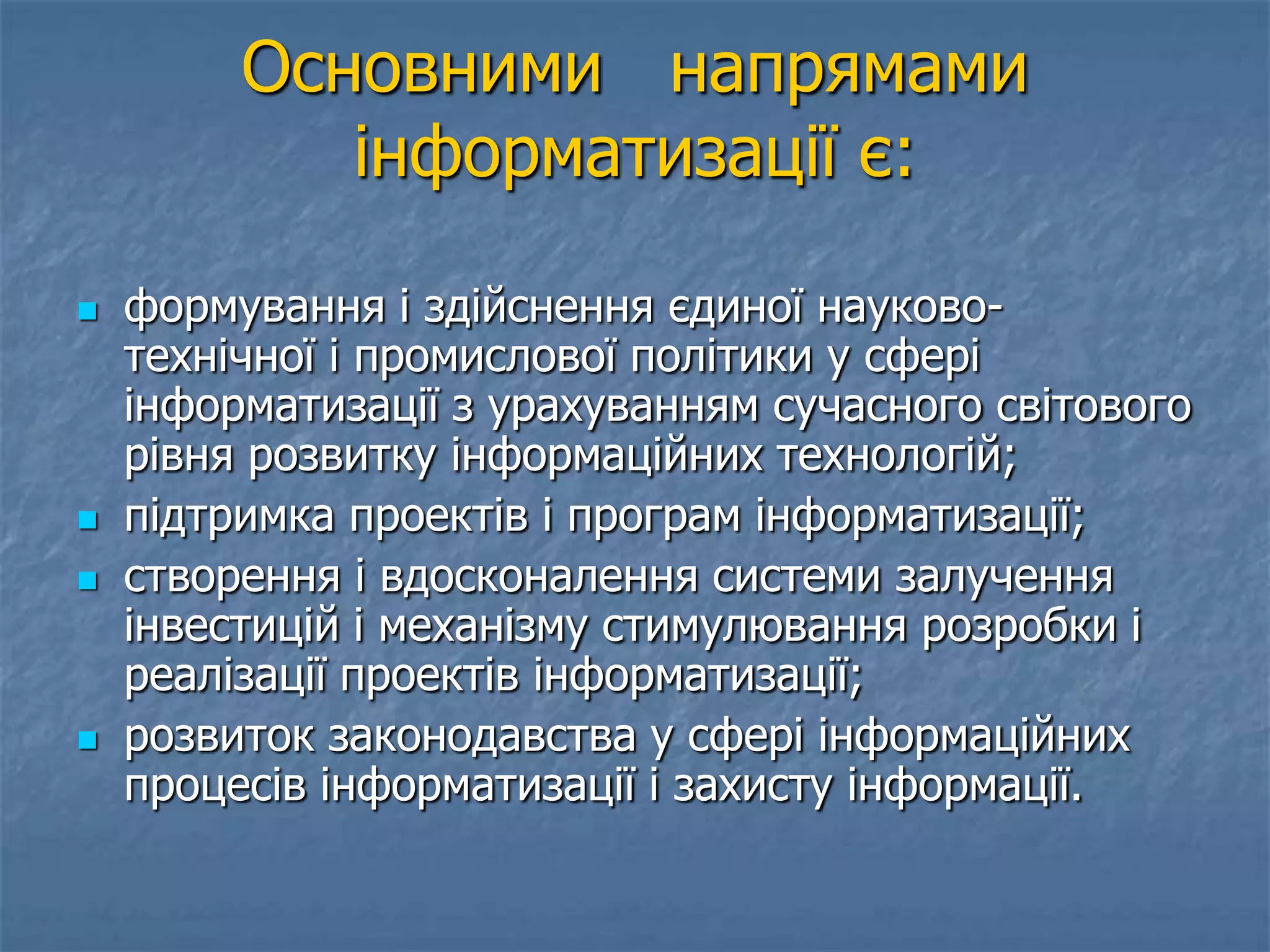Основними напрямами
інформатизації є:
 формування і здійснення єдиної науково-
технічної і промислової політики у сфері
інформатизації з урахуванням сучасного світового
рівня розвитку інформаційних технологій;
 підтримка проектів і програм інформатизації;
 створення і вдосконалення системи залучення
інвестицій і механізму стимулювання розробки і
реалізації проектів інформатизації;
 розвиток законодавства у сфері інформаційних
процесів інформатизації і захисту інформації.
 