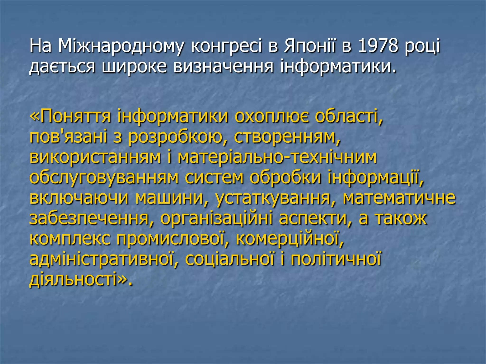 На Міжнародному конгресі в Японії в 1978 році
дається широке визначення інформатики.
«Поняття інформатики охоплює області,
пов'язані з розробкою, створенням,
використанням і матеріально-технічним
обслуговуванням систем обробки інформації,
включаючи машини, устаткування, математичне
забезпечення, організаційні аспекти, а також
комплекс промислової, комерційної,
адміністративної, соціальної і політичної
діяльності».
 