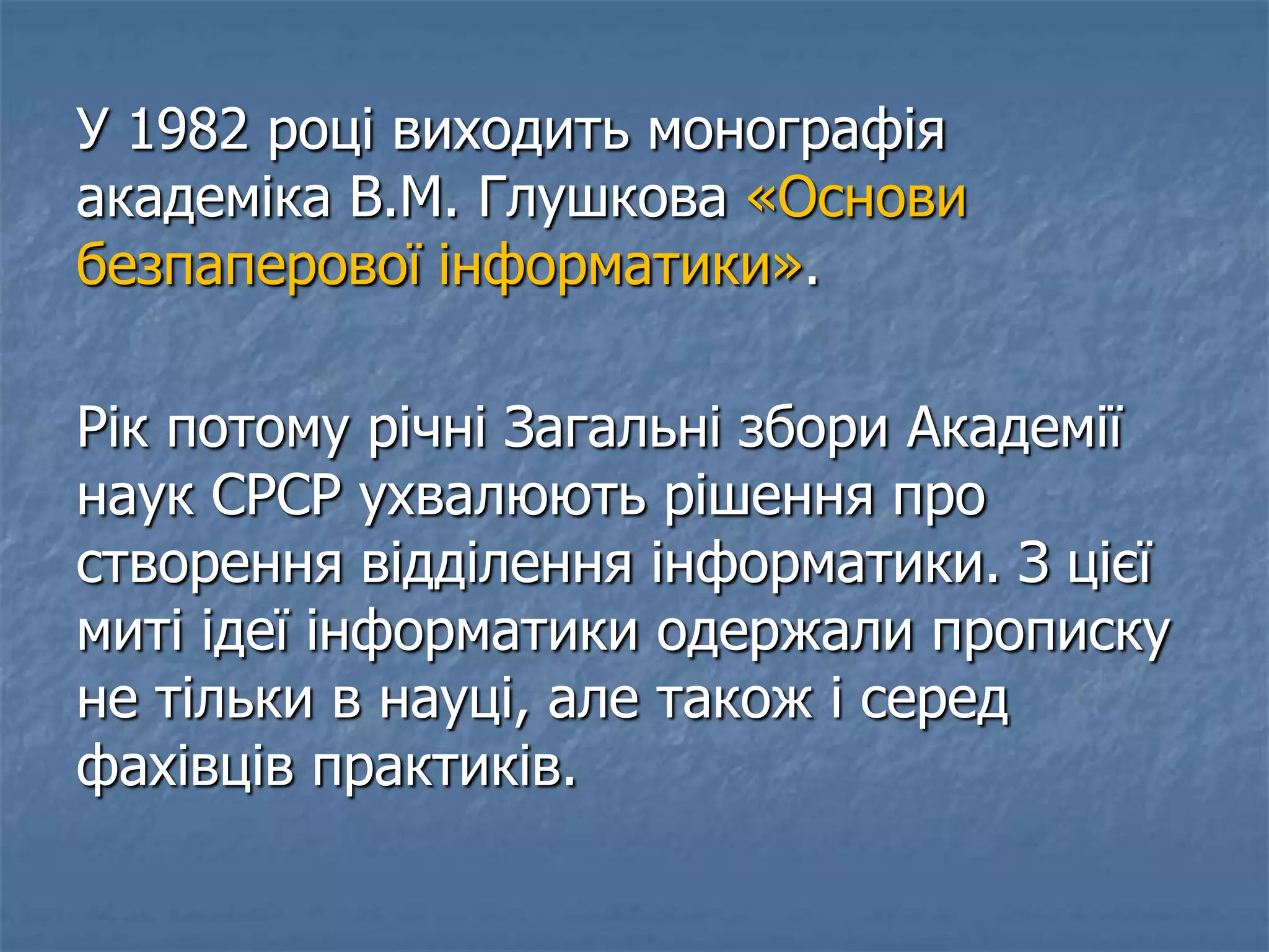 У 1982 році виходить монографія
академіка В.М. Глушкова «Основи
безпаперової інформатики».
Рік потому річні Загальні збори Академії
наук СРСР ухвалюють рішення про
створення відділення інформатики. З цієї
миті ідеї інформатики одержали прописку
не тільки в науці, але також і серед
фахівців практиків.
 